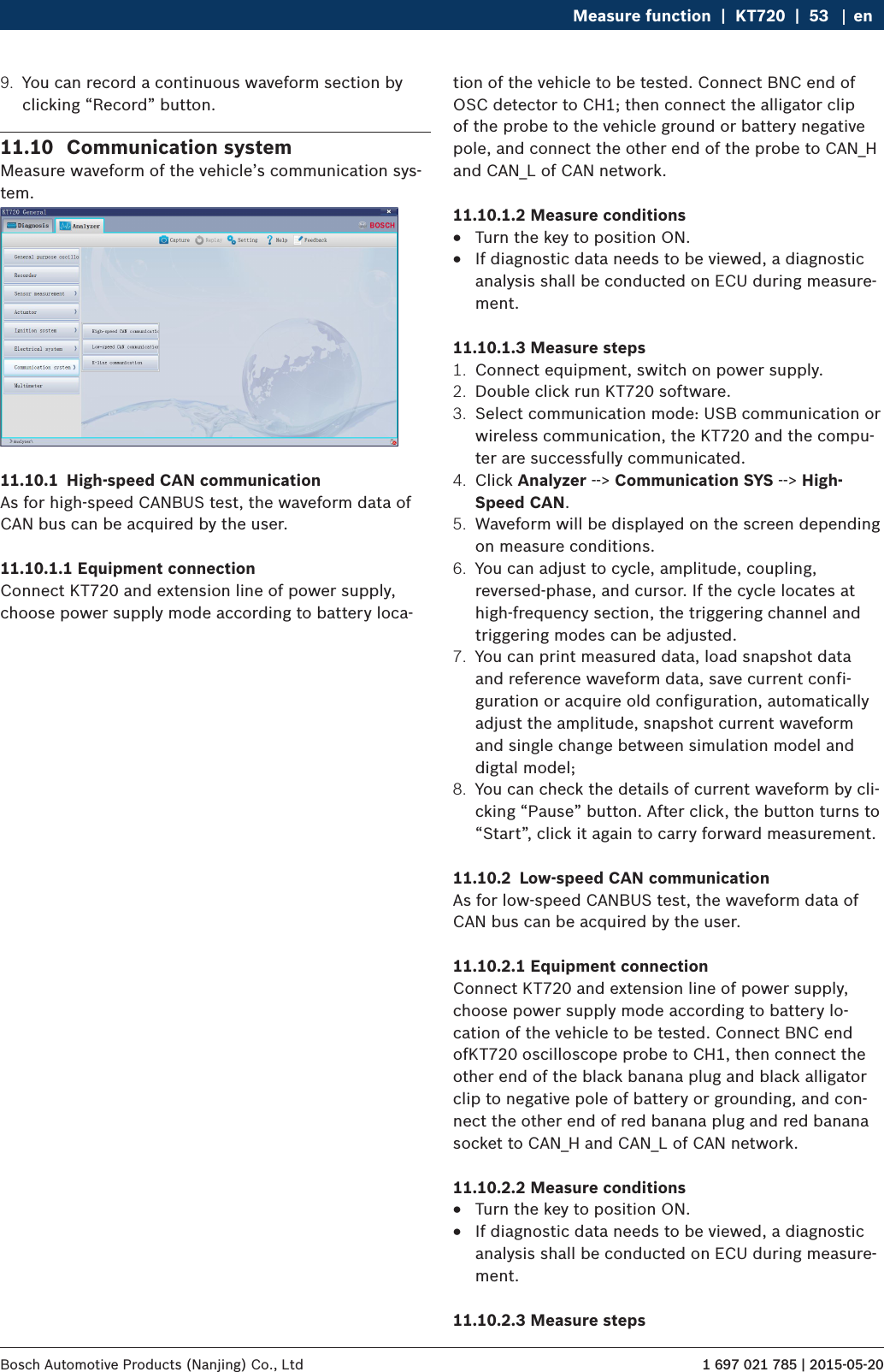 1 697 021 785 | 2015-05-20Bosch Automotive Products (Nanjing) Co., Ltd Measure function  |  KT720  |  53 en9.  You can record a continuous waveform section by clicking “Record” button.11.10  Communication systemMeasure waveform of the vehicle’s communication sys-tem.11.10.1  High-speed CAN communicationAs for high-speed CANBUS test, the waveform data of CAN bus can be acquired by the user.11.10.1.1 Equipment connectionConnect KT720 and extension line of power supply, choose power supply mode according to battery loca-tion of the vehicle to be tested. Connect BNC end of OSC detector to CH1; then connect the alligator clip of the probe to the vehicle ground or battery negative pole, and connect the other end of the probe to CAN_H and CAN_L of CAN network.11.10.1.2 Measure conditions RTurn the key to position ON. RIf diagnostic data needs to be viewed, a diagnostic analysis shall be conducted on ECU during measure-ment.11.10.1.3 Measure steps1.  Connect equipment, switch on power supply.2.  Double click run KT720 software.3.  Select communication mode: USB communication or wireless communication, the KT720 and the compu-ter are successfully communicated.4.  Click Analyzer --&gt; Communication SYS --&gt; High-Speed CAN.5.  Waveform will be displayed on the screen depending on measure conditions.6.  You can adjust to cycle, amplitude, coupling, reversed-phase, and cursor. If the cycle locates at high-frequency section, the triggering channel and triggering modes can be adjusted.7.  You can print measured data, load snapshot data and reference waveform data, save current confi-guration or acquire old configuration, automatically adjust the amplitude, snapshot current waveform and single change between simulation model and digtal model;8.  You can check the details of current waveform by cli-cking “Pause” button. After click, the button turns to “Start”, click it again to carry forward measurement.11.10.2  Low-speed CAN communicationAs for low-speed CANBUS test, the waveform data of CAN bus can be acquired by the user.11.10.2.1 Equipment connectionConnect KT720 and extension line of power supply, choose power supply mode according to battery lo-cation of the vehicle to be tested. Connect BNC end ofKT720 oscilloscope probe to CH1, then connect the other end of the black banana plug and black alligator clip to negative pole of battery or grounding, and con-nect the other end of red banana plug and red banana socket to CAN_H and CAN_L of CAN network.11.10.2.2 Measure conditions RTurn the key to position ON. RIf diagnostic data needs to be viewed, a diagnostic analysis shall be conducted on ECU during measure-ment.11.10.2.3 Measure steps