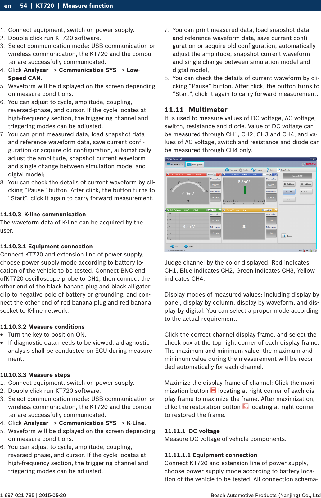 1 697 021 785 | 2015-05-20 Bosch Automotive Products (Nanjing) Co., Ltd 54  |  KT720  |  Measure functionen1.  Connect equipment, switch on power supply.2.  Double click run KT720 software.3.  Select communication mode: USB communication or wireless communication, the KT720 and the compu-ter are successfully communicated.4.  Click Analyzer --&gt; Communication SYS --&gt; Low-Speed CAN.5.  Waveform will be displayed on the screen depending on measure conditions.6.  You can adjust to cycle, amplitude, coupling, reversed-phase, and cursor. If the cycle locates at high-frequency section, the triggering channel and triggering modes can be adjusted.7.  You can print measured data, load snapshot data and reference waveform data, save current confi-guration or acquire old configuration, automatically adjust the amplitude, snapshot current waveform and single change between simulation model and digtal model;8.  You can check the details of current waveform by cli-cking “Pause” button. After click, the button turns to “Start”, click it again to carry forward measurement.11.10.3  K-line communicationThe waveform data of K-line can be acquired by the user.11.10.3.1 Equipment connectionConnect KT720 and extension line of power supply, choose power supply mode according to battery lo-cation of the vehicle to be tested. Connect BNC end ofKT720 oscilloscope probe to CH1, then connect the other end of the black banana plug and black alligator clip to negative pole of battery or grounding, and con-nect the other end of red banana plug and red banana socket to K-line network.11.10.3.2 Measure conditions RTurn the key to position ON. RIf diagnostic data needs to be viewed, a diagnostic analysis shall be conducted on ECU during measure-ment.10.10.3.3 Measure steps1.  Connect equipment, switch on power supply.2.  Double click run KT720 software.3.  Select communication mode: USB communication or wireless communication, the KT720 and the compu-ter are successfully communicated.4.  Click Analyzer --&gt; Communication SYS --&gt; K-Line.5.  Waveform will be displayed on the screen depending on measure conditions.6.  You can adjust to cycle, amplitude, coupling, reversed-phase, and cursor. If the cycle locates at high-frequency section, the triggering channel and triggering modes can be adjusted.7.  You can print measured data, load snapshot data and reference waveform data, save current confi-guration or acquire old configuration, automatically adjust the amplitude, snapshot current waveform and single change between simulation model and digtal model;8.  You can check the details of current waveform by cli-cking “Pause” button. After click, the button turns to “Start”, click it again to carry forward measurement.11.11  MultimeterIt is used to measure values of DC voltage, AC voltage, switch, resistance and diode. Value of DC voltage can be measured through CH1, CH2, CH3 and CH4, and va-lues of AC voltage, switch and resistance and diode can be measured through CH4 only.Judge channel by the color displayed. Red indicates CH1, Blue indicates CH2, Green indicates CH3, Yellow indicates CH4.Display modes of measured values: including display by panel, display by column, display by waveform, and dis-play by digital. You can select a proper mode according to the actual requirement.Click the correct channel display frame, and select the check box at the top right corner of each display frame.The maximum and minimum value: the maximum and minimum value during the measurement will be recor-ded automatically for each channel.Maximize the display frame of channel: Click the maxi-mization button   locating at right corner of each dis-play frame to maximize the frame. After maximization, clikc the restoration button   locating at right corner to restored the frame.11.11.1  DC voltageMeasure DC voltage of vehicle components.11.11.1.1 Equipment connectionConnect KT720 and extension line of power supply, choose power supply mode according to battery loca-tion of the vehicle to be tested. All connection schema-