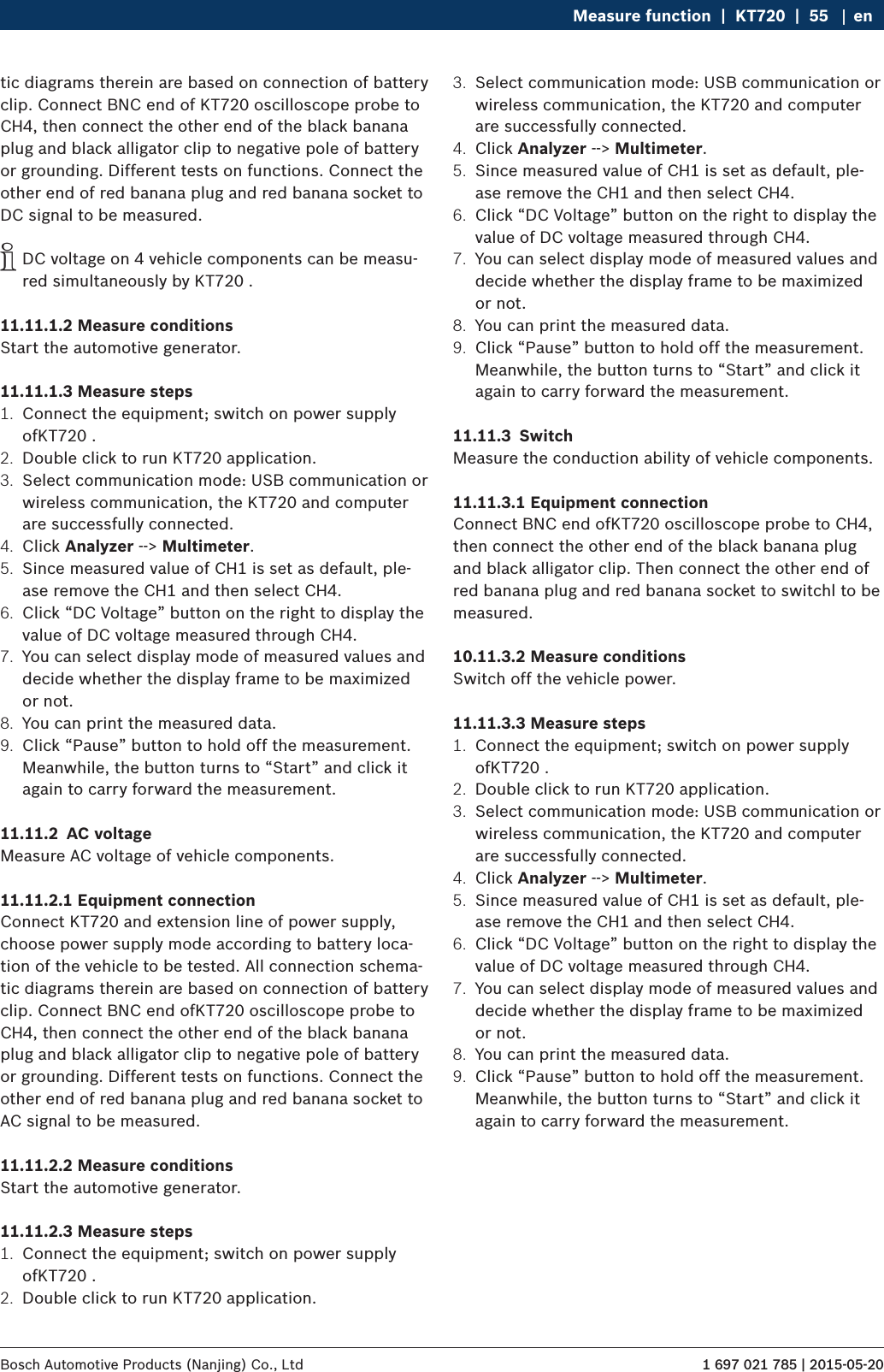 1 697 021 785 | 2015-05-20Bosch Automotive Products (Nanjing) Co., Ltd Measure function  |  KT720  |  55 entic diagrams therein are based on connection of battery clip. Connect BNC end of KT720 oscilloscope probe to CH4, then connect the other end of the black banana plug and black alligator clip to negative pole of battery or grounding. Different tests on functions. Connect the other end of red banana plug and red banana socket to DC signal to be measured. iDC voltage on 4 vehicle components can be measu-red simultaneously by KT720 .11.11.1.2 Measure conditionsStart the automotive generator.11.11.1.3 Measure steps1.  Connect the equipment; switch on power supply ofKT720 .2.  Double click to run KT720 application.3.  Select communication mode: USB communication or wireless communication, the KT720 and computer are successfully connected.4.  Click Analyzer --&gt; Multimeter.5.  Since measured value of CH1 is set as default, ple-ase remove the CH1 and then select CH4.6.  Click “DC Voltage” button on the right to display the value of DC voltage measured through CH4.7.  You can select display mode of measured values and decide whether the display frame to be maximized or not.8.  You can print the measured data.9.  Click “Pause” button to hold off the measurement. Meanwhile, the button turns to “Start” and click it again to carry forward the measurement.11.11.2  AC voltageMeasure AC voltage of vehicle components.11.11.2.1 Equipment connectionConnect KT720 and extension line of power supply, choose power supply mode according to battery loca-tion of the vehicle to be tested. All connection schema-tic diagrams therein are based on connection of battery clip. Connect BNC end ofKT720 oscilloscope probe to CH4, then connect the other end of the black banana plug and black alligator clip to negative pole of battery or grounding. Different tests on functions. Connect the other end of red banana plug and red banana socket to AC signal to be measured.11.11.2.2 Measure conditionsStart the automotive generator.11.11.2.3 Measure steps1.  Connect the equipment; switch on power supply ofKT720 .2.  Double click to run KT720 application.3.  Select communication mode: USB communication or wireless communication, the KT720 and computer are successfully connected.4.  Click Analyzer --&gt; Multimeter.5.  Since measured value of CH1 is set as default, ple-ase remove the CH1 and then select CH4.6.  Click “DC Voltage” button on the right to display the value of DC voltage measured through CH4.7.  You can select display mode of measured values and decide whether the display frame to be maximized or not.8.  You can print the measured data.9.  Click “Pause” button to hold off the measurement. Meanwhile, the button turns to “Start” and click it again to carry forward the measurement.11.11.3  SwitchMeasure the conduction ability of vehicle components.11.11.3.1 Equipment connectionConnect BNC end ofKT720 oscilloscope probe to CH4, then connect the other end of the black banana plug and black alligator clip. Then connect the other end of red banana plug and red banana socket to switchl to be measured.10.11.3.2 Measure conditionsSwitch off the vehicle power.11.11.3.3 Measure steps1.  Connect the equipment; switch on power supply ofKT720 .2.  Double click to run KT720 application.3.  Select communication mode: USB communication or wireless communication, the KT720 and computer are successfully connected.4.  Click Analyzer --&gt; Multimeter.5.  Since measured value of CH1 is set as default, ple-ase remove the CH1 and then select CH4.6.  Click “DC Voltage” button on the right to display the value of DC voltage measured through CH4.7.  You can select display mode of measured values and decide whether the display frame to be maximized or not.8.  You can print the measured data.9.  Click “Pause” button to hold off the measurement. Meanwhile, the button turns to “Start” and click it again to carry forward the measurement.