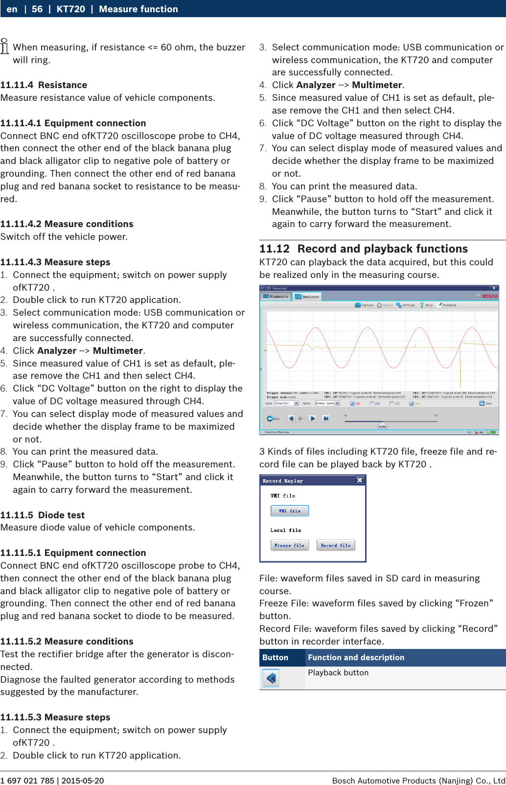 1 697 021 785 | 2015-05-20 Bosch Automotive Products (Nanjing) Co., Ltd 56  |  KT720  |  Measure functionen iWhen measuring, if resistance &lt;= 60 ohm, the buzzer will ring.11.11.4  ResistanceMeasure resistance value of vehicle components.11.11.4.1 Equipment connectionConnect BNC end ofKT720 oscilloscope probe to CH4, then connect the other end of the black banana plug and black alligator clip to negative pole of battery or grounding. Then connect the other end of red banana plug and red banana socket to resistance to be measu-red.11.11.4.2 Measure conditionsSwitch off the vehicle power.11.11.4.3 Measure steps1.  Connect the equipment; switch on power supply ofKT720 .2.  Double click to run KT720 application.3.  Select communication mode: USB communication or wireless communication, the KT720 and computer are successfully connected.4.  Click Analyzer --&gt; Multimeter.5.  Since measured value of CH1 is set as default, ple-ase remove the CH1 and then select CH4.6.  Click “DC Voltage” button on the right to display the value of DC voltage measured through CH4.7.  You can select display mode of measured values and decide whether the display frame to be maximized or not.8.  You can print the measured data.9.  Click “Pause” button to hold off the measurement. Meanwhile, the button turns to “Start” and click it again to carry forward the measurement.11.11.5  Diode testMeasure diode value of vehicle components.11.11.5.1 Equipment connectionConnect BNC end ofKT720 oscilloscope probe to CH4, then connect the other end of the black banana plug and black alligator clip to negative pole of battery or grounding. Then connect the other end of red banana plug and red banana socket to diode to be measured.11.11.5.2 Measure conditionsTest the rectifier bridge after the generator is discon-nected.Diagnose the faulted generator according to methods suggested by the manufacturer.11.11.5.3 Measure steps1.  Connect the equipment; switch on power supply ofKT720 .2.  Double click to run KT720 application.3.  Select communication mode: USB communication or wireless communication, the KT720 and computer are successfully connected.4.  Click Analyzer --&gt; Multimeter.5.  Since measured value of CH1 is set as default, ple-ase remove the CH1 and then select CH4.6.  Click “DC Voltage” button on the right to display the value of DC voltage measured through CH4.7.  You can select display mode of measured values and decide whether the display frame to be maximized or not.8.  You can print the measured data.9.  Click “Pause” button to hold off the measurement. Meanwhile, the button turns to “Start” and click it again to carry forward the measurement.11.12  Record and playback functionsKT720 can playback the data acquired, but this could be realized only in the measuring course.3 Kinds of files including KT720 file, freeze file and re-cord file can be played back by KT720 .File: waveform files saved in SD card in measuring course.Freeze File: waveform files saved by clicking “Frozen” button.Record File: waveform files saved by clicking “Record” button in recorder interface.Button Function and descriptionPlayback button