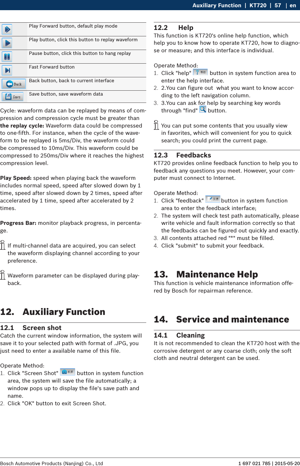 1 697 021 785 | 2015-05-20Bosch Automotive Products (Nanjing) Co., Ltd Auxiliary Function  |  KT720  |  57 enPlay Forward button, default play modePlay button, click this button to replay waveformPause button, click this button to hang replayFast Forward buttonBack button, back to current interfaceSave button, save waveform dataCycle: waveform data can be replayed by means of com-pression and compression cycle must be greater than the replay cycle: Waveform data could be compressed to one-fifth. For instance, when the cycle of the wave-form to be replayed is 5ms/Div, the waveform could be compressed to 10ms/Div. This waveform could be compressed to 250ms/Div where it reaches the highest compression level.Play Speed: speed when playing back the waveform includes normal speed, speed after slowed down by 1 time, speed after slowed down by 2 times, speed after accelerated by 1 time, speed after accelerated by 2 times.Progress Bar: monitor playback progress, in percenta-ge. iIf multi-channel data are acquired, you can select the waveform displaying channel according to your preference. iWaveform parameter can be displayed during play-back.12.  Auxiliary Function12.1  Screen shotCatch the current window information, the system will save it to your selected path with format of .JPG, you just need to enter a available name of this file.Operate Method:1.  Click &quot;Screen Shot&quot;   button in system function area, the system will save the file automatically; a window pops up to display the file&apos;s save path and name.2.  Click &quot;OK&quot; button to exit Screen Shot.12.2   HelpThis function is KT720&apos;s online help function, which help you to know how to operate KT720, how to diagno-se or measure; and this interface is individual. Operate Method:1.  Click &quot;help&quot;   button in system function area to enter the help interface.2.  2.You can figure out  what you want to know accor-ding to the left navigation column.3.  3.You can ask for help by searching key words through &quot;find&quot;   button. iYou can put some contents that you usually view in favorites, which will convenient for you to quick search; you could print the current page.12.3  FeedbacksKT720 provides online feedback function to help you to feedback any questions you meet. However, your com-puter must connect to Internet.Operate Method:1.  Click &quot;feedback&quot;  button in system function area to enter the feedback interface;2.  The system will check test path automatically, please write vehicle and fault information correctly so that the feedbacks can be figured out quickly and exactly.3.  All contents attached red &quot;*&quot; must be filled.4.  Click &quot;submit&quot; to submit your feedback.13.  Maintenance HelpThis function is vehicle maintenance information offe-red by Bosch for repairman reference.14.  Service and maintenance14.1  CleaningIt is not recommended to clean the KT720 host with the corrosive detergent or any coarse cloth; only the soft cloth and neutral detergent can be used.