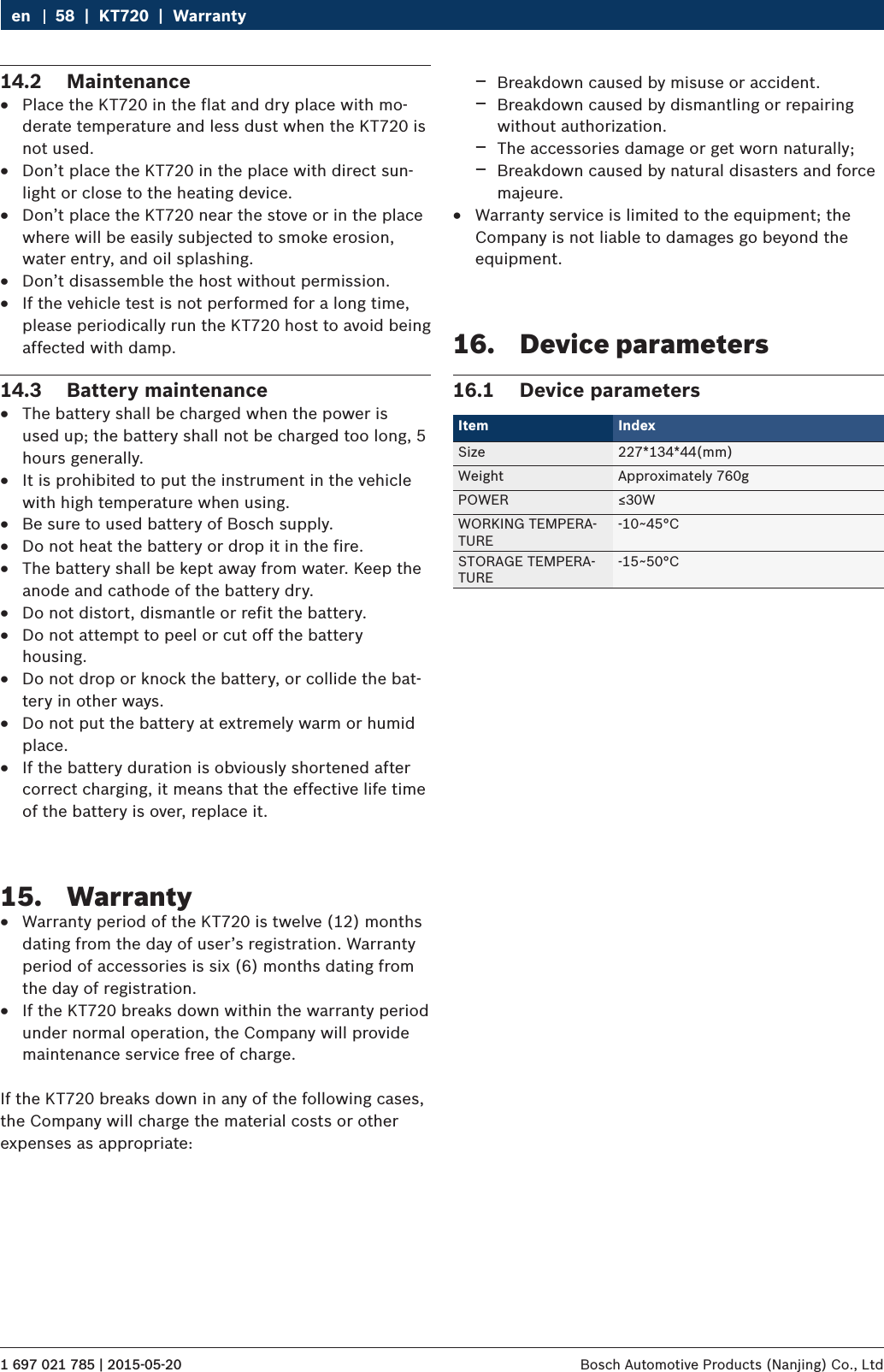 1 697 021 785 | 2015-05-20 Bosch Automotive Products (Nanjing) Co., Ltd 58  |  KT720  |  Warrantyen14.2  Maintenance RPlace the KT720 in the flat and dry place with mo-derate temperature and less dust when the KT720 is not used. RDon’t place the KT720 in the place with direct sun-light or close to the heating device. RDon’t place the KT720 near the stove or in the place where will be easily subjected to smoke erosion, water entry, and oil splashing. RDon’t disassemble the host without permission. RIf the vehicle test is not performed for a long time, please periodically run the KT720 host to avoid being affected with damp.14.3  Battery maintenance RThe battery shall be charged when the power is used up; the battery shall not be charged too long, 5 hours generally. RIt is prohibited to put the instrument in the vehicle with high temperature when using. RBe sure to used battery of Bosch supply. RDo not heat the battery or drop it in the fire. RThe battery shall be kept away from water. Keep the anode and cathode of the battery dry. RDo not distort, dismantle or refit the battery. RDo not attempt to peel or cut off the battery housing. RDo not drop or knock the battery, or collide the bat-tery in other ways. RDo not put the battery at extremely warm or humid place. RIf the battery duration is obviously shortened after correct charging, it means that the effective life time of the battery is over, replace it.15.  Warranty RWarranty period of the KT720 is twelve (12) months dating from the day of user’s registration. Warranty period of accessories is six (6) months dating from the day of registration. RIf the KT720 breaks down within the warranty period under normal operation, the Company will provide maintenance service free of charge.If the KT720 breaks down in any of the following cases, the Company will charge the material costs or other expenses as appropriate: $Breakdown caused by misuse or accident. $Breakdown caused by dismantling or repairing without authorization. $The accessories damage or get worn naturally; $Breakdown caused by natural disasters and force majeure. RWarranty service is limited to the equipment; the Company is not liable to damages go beyond the equipment.16.  Device parameters16.1  Device parametersItem Index Size 227*134*44(mm)Weight Approximately 760gPOWER ≤30WWORKING TEMPERA-TURE-10~45°CSTORAGE TEMPERA-TURE-15~50°C