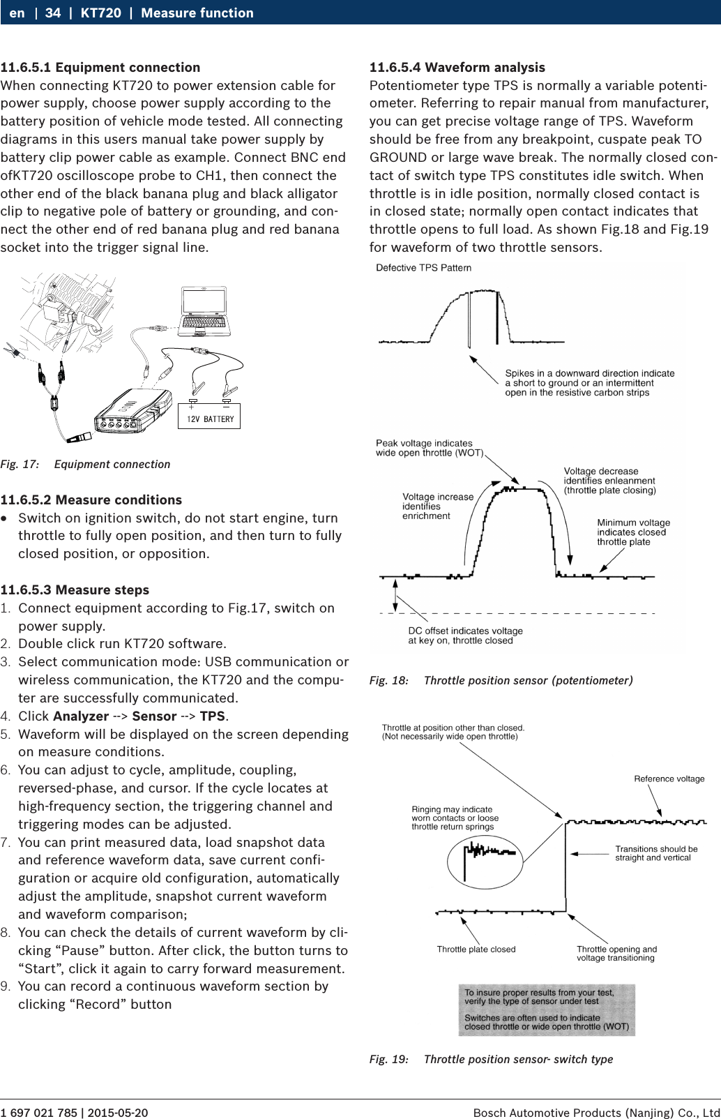 1 697 021 785 | 2015-05-20 Bosch Automotive Products (Nanjing) Co., Ltd 34  |  KT720  |  Measure functionen11.6.5.1 Equipment connectionWhen connecting KT720 to power extension cable for power supply, choose power supply according to the battery position of vehicle mode tested. All connecting diagrams in this users manual take power supply by battery clip power cable as example. Connect BNC end ofKT720 oscilloscope probe to CH1, then connect the other end of the black banana plug and black alligator clip to negative pole of battery or grounding, and con-nect the other end of red banana plug and red banana socket into the trigger signal line.Fig. 17:  Equipment connection11.6.5.2 Measure conditions RSwitch on ignition switch, do not start engine, turn throttle to fully open position, and then turn to fully closed position, or opposition.11.6.5.3 Measure steps1.  Connect equipment according to Fig.17, switch on power supply.2.  Double click run KT720 software.3.  Select communication mode: USB communication or wireless communication, the KT720 and the compu-ter are successfully communicated.4.  Click Analyzer --&gt; Sensor --&gt; TPS.5.  Waveform will be displayed on the screen depending on measure conditions.6.  You can adjust to cycle, amplitude, coupling, reversed-phase, and cursor. If the cycle locates at high-frequency section, the triggering channel and triggering modes can be adjusted.7.  You can print measured data, load snapshot data and reference waveform data, save current confi-guration or acquire old configuration, automatically adjust the amplitude, snapshot current waveform and waveform comparison;8.  You can check the details of current waveform by cli-cking “Pause” button. After click, the button turns to “Start”, click it again to carry forward measurement.9.  You can record a continuous waveform section by clicking “Record” button11.6.5.4 Waveform analysisPotentiometer type TPS is normally a variable potenti-ometer. Referring to repair manual from manufacturer, you can get precise voltage range of TPS. Waveform should be free from any breakpoint, cuspate peak TO GROUND or large wave break. The normally closed con-tact of switch type TPS constitutes idle switch. When throttle is in idle position, normally closed contact is in closed state; normally open contact indicates that throttle opens to full load. As shown Fig.18 and Fig.19 for waveform of two throttle sensors.Fig. 18:  Throttle position sensor (potentiometer)Fig. 19:  Throttle position sensor- switch type