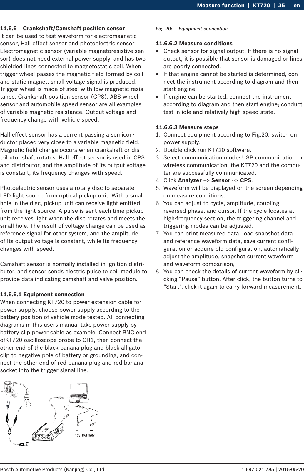 1 697 021 785 | 2015-05-20Bosch Automotive Products (Nanjing) Co., Ltd Measure function  |  KT720  |  35 en11.6.6  Crankshaft/Camshaft position sensorIt can be used to test waveform for electromagnetic sensor, Hall effect sensor and photoelectric sensor. Electromagnetic sensor (variable magnetoresistive sen-sor) does not need external power supply, and has two shielded lines connected to magnetostatic coil. When trigger wheel passes the magnetic field formed by coil and static magnet, small voltage signal is produced. Trigger wheel is made of steel with low magnetic resis-tance. Crankshaft position sensor (CPS), ABS wheel sensor and automobile speed sensor are all examples of variable magnetic resistance. Output voltage and frequency change with vehicle speed.Hall effect sensor has a current passing a semicon-ductor placed very close to a variable magnetic field. Magnetic field change occurs when crankshaft or dis-tributor shaft rotates. Hall effect sensor is used in CPS and distributor, and the amplitude of its output voltage is constant, its frequency changes with speed.Photoelectric sensor uses a rotary disc to separate LED light source from optical pickup unit. With a small hole in the disc, pickup unit can receive light emitted from the light source. A pulse is sent each time pickup unit receives light when the disc rotates and meets the small hole. The result of voltage change can be used as reference signal for other system, and the amplitude of its output voltage is constant, while its frequency changes with speed.Camshaft sensor is normally installed in ignition distri-butor, and sensor sends electric pulse to coil module to provide data indicating camshaft and valve position.11.6.6.1 Equipment connectionWhen connecting KT720 to power extension cable for power supply, choose power supply according to the battery position of vehicle mode tested. All connecting diagrams in this users manual take power supply by battery clip power cable as example. Connect BNC end ofKT720 oscilloscope probe to CH1, then connect the other end of the black banana plug and black alligator clip to negative pole of battery or grounding, and con-nect the other end of red banana plug and red banana socket into the trigger signal line. Fig. 20:  Equipment connection11.6.6.2 Measure conditions RCheck sensor for signal output. If there is no signal output, it is possible that sensor is damaged or lines are poorly connected. RIf that engine cannot be started is determined, con-nect the instrument according to diagram and then start engine. RIf engine can be started, connect the instrument according to diagram and then start engine; conduct test in idle and relatively high speed state.11.6.6.3 Measure steps1.  Connect equipment according to Fig.20, switch on power supply.2.  Double click run KT720 software.3.  Select communication mode: USB communication or wireless communication, the KT720 and the compu-ter are successfully communicated.4.  Click Analyzer --&gt; Sensor --&gt; CPS.5.  Waveform will be displayed on the screen depending on measure conditions.6.  You can adjust to cycle, amplitude, coupling, reversed-phase, and cursor. If the cycle locates at high-frequency section, the triggering channel and triggering modes can be adjusted.7.  You can print measured data, load snapshot data and reference waveform data, save current confi-guration or acquire old configuration, automatically adjust the amplitude, snapshot current waveform and waveform comparison;8.  You can check the details of current waveform by cli-cking “Pause” button. After click, the button turns to “Start”, click it again to carry forward measurement.