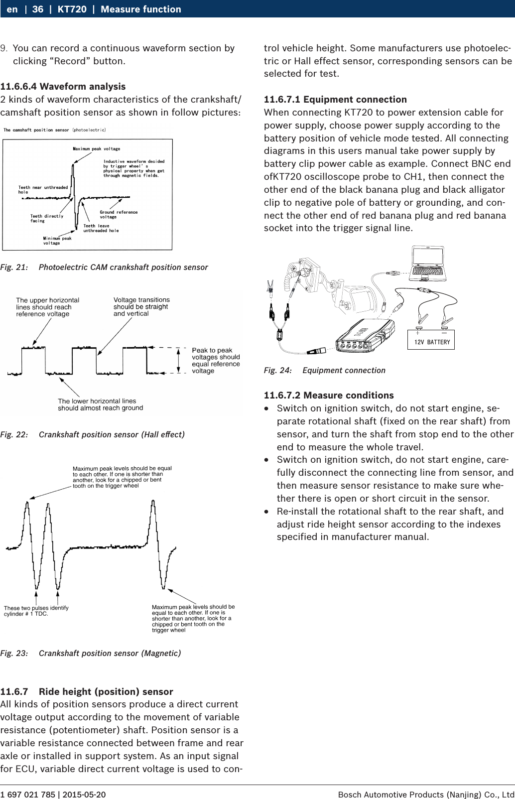 1 697 021 785 | 2015-05-20 Bosch Automotive Products (Nanjing) Co., Ltd 36  |  KT720  |  Measure functionen9.  You can record a continuous waveform section by clicking “Record” button.11.6.6.4 Waveform analysis2 kinds of waveform characteristics of the crankshaft/camshaft position sensor as shown in follow pictures:Fig. 21:  Photoelectric CAM crankshaft position sensorFig. 22:  Crankshaft position sensor (Hall eﬀect)Fig. 23:  Crankshaft position sensor (Magnetic)11.6.7  Ride height (position) sensorAll kinds of position sensors produce a direct current voltage output according to the movement of variable resistance (potentiometer) shaft. Position sensor is a variable resistance connected between frame and rear axle or installed in support system. As an input signal for ECU, variable direct current voltage is used to con-trol vehicle height. Some manufacturers use photoelec-tric or Hall effect sensor, corresponding sensors can be selected for test.11.6.7.1 Equipment connectionWhen connecting KT720 to power extension cable for power supply, choose power supply according to the battery position of vehicle mode tested. All connecting diagrams in this users manual take power supply by battery clip power cable as example. Connect BNC end ofKT720 oscilloscope probe to CH1, then connect the other end of the black banana plug and black alligator clip to negative pole of battery or grounding, and con-nect the other end of red banana plug and red banana socket into the trigger signal line.Fig. 24:  Equipment connection11.6.7.2 Measure conditions RSwitch on ignition switch, do not start engine, se-parate rotational shaft (fixed on the rear shaft) from sensor, and turn the shaft from stop end to the other end to measure the whole travel. RSwitch on ignition switch, do not start engine, care-fully disconnect the connecting line from sensor, and then measure sensor resistance to make sure whe-ther there is open or short circuit in the sensor. RRe-install the rotational shaft to the rear shaft, and adjust ride height sensor according to the indexes specified in manufacturer manual.