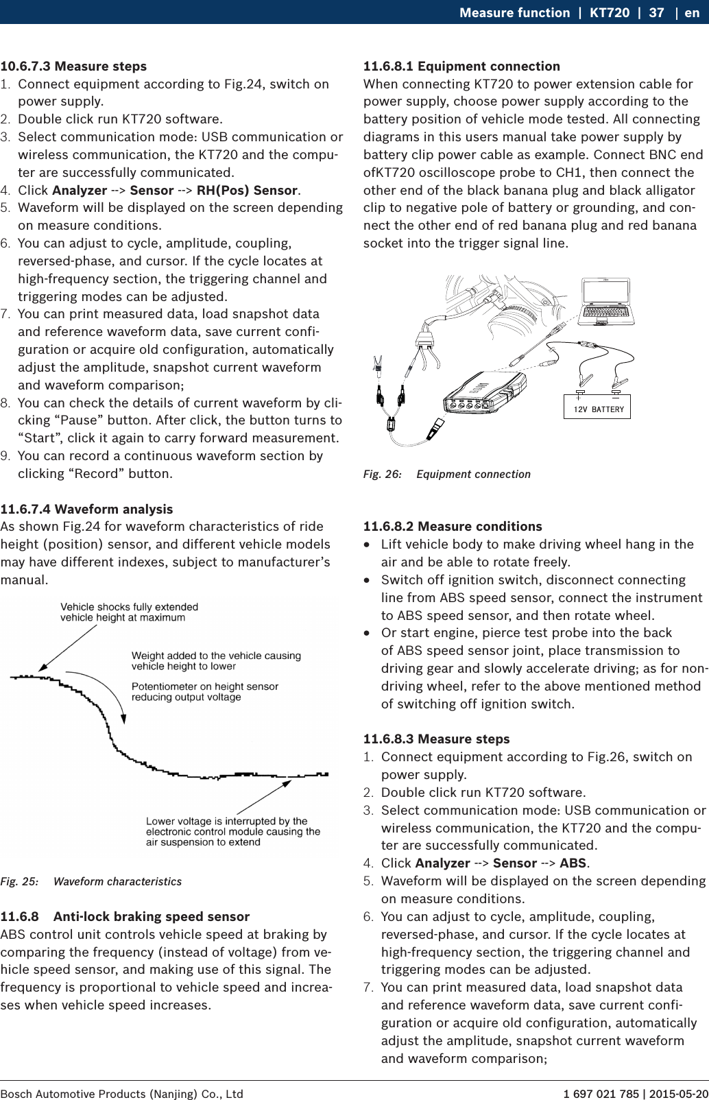 1 697 021 785 | 2015-05-20Bosch Automotive Products (Nanjing) Co., Ltd Measure function  |  KT720  |  37 en10.6.7.3 Measure steps1.  Connect equipment according to Fig.24, switch on power supply.2.  Double click run KT720 software.3.  Select communication mode: USB communication or wireless communication, the KT720 and the compu-ter are successfully communicated.4.  Click Analyzer --&gt; Sensor --&gt; RH(Pos) Sensor.5.  Waveform will be displayed on the screen depending on measure conditions.6.  You can adjust to cycle, amplitude, coupling, reversed-phase, and cursor. If the cycle locates at high-frequency section, the triggering channel and triggering modes can be adjusted.7.  You can print measured data, load snapshot data and reference waveform data, save current confi-guration or acquire old configuration, automatically adjust the amplitude, snapshot current waveform and waveform comparison;8.  You can check the details of current waveform by cli-cking “Pause” button. After click, the button turns to “Start”, click it again to carry forward measurement.9.  You can record a continuous waveform section by clicking “Record” button.11.6.7.4 Waveform analysisAs shown Fig.24 for waveform characteristics of ride height (position) sensor, and different vehicle models may have different indexes, subject to manufacturer’s manual.Fig. 25:  Waveform characteristics11.6.8  Anti-lock braking speed sensorABS control unit controls vehicle speed at braking by comparing the frequency (instead of voltage) from ve-hicle speed sensor, and making use of this signal. The frequency is proportional to vehicle speed and increa-ses when vehicle speed increases.11.6.8.1 Equipment connectionWhen connecting KT720 to power extension cable for power supply, choose power supply according to the battery position of vehicle mode tested. All connecting diagrams in this users manual take power supply by battery clip power cable as example. Connect BNC end ofKT720 oscilloscope probe to CH1, then connect the other end of the black banana plug and black alligator clip to negative pole of battery or grounding, and con-nect the other end of red banana plug and red banana socket into the trigger signal line. Fig. 26:  Equipment connection11.6.8.2 Measure conditions RLift vehicle body to make driving wheel hang in the air and be able to rotate freely. RSwitch off ignition switch, disconnect connecting line from ABS speed sensor, connect the instrument to ABS speed sensor, and then rotate wheel. ROr start engine, pierce test probe into the back of ABS speed sensor joint, place transmission to driving gear and slowly accelerate driving; as for non-driving wheel, refer to the above mentioned method of switching off ignition switch.11.6.8.3 Measure steps1.  Connect equipment according to Fig.26, switch on power supply.2.  Double click run KT720 software.3.  Select communication mode: USB communication or wireless communication, the KT720 and the compu-ter are successfully communicated.4.  Click Analyzer --&gt; Sensor --&gt; ABS.5.  Waveform will be displayed on the screen depending on measure conditions.6.  You can adjust to cycle, amplitude, coupling, reversed-phase, and cursor. If the cycle locates at high-frequency section, the triggering channel and triggering modes can be adjusted.7.  You can print measured data, load snapshot data and reference waveform data, save current confi-guration or acquire old configuration, automatically adjust the amplitude, snapshot current waveform and waveform comparison;