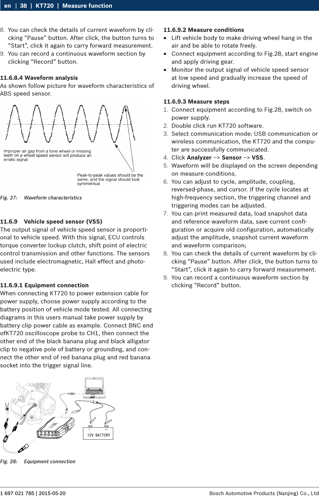 1 697 021 785 | 2015-05-20 Bosch Automotive Products (Nanjing) Co., Ltd 38  |  KT720  |  Measure functionen8.  You can check the details of current waveform by cli-cking “Pause” button. After click, the button turns to “Start”, click it again to carry forward measurement.9.  You can record a continuous waveform section by clicking “Record” button.11.6.8.4 Waveform analysisAs shown follow picture for waveform characteristics of ABS speed sensor.Fig. 27:  Waveform characteristics11.6.9  Vehicle speed sensor (VSS)The output signal of vehicle speed sensor is proporti-onal to vehicle speed. With this signal, ECU controls torque converter lockup clutch, shift point of electric control transmission and other functions. The sensors used include electromagnetic, Hall effect and photo-electric type.11.6.9.1 Equipment connectionWhen connecting KT720 to power extension cable for power supply, choose power supply according to the battery position of vehicle mode tested. All connecting diagrams in this users manual take power supply by battery clip power cable as example. Connect BNC end ofKT720 oscilloscope probe to CH1, then connect the other end of the black banana plug and black alligator clip to negative pole of battery or grounding, and con-nect the other end of red banana plug and red banana socket into the trigger signal line. Fig. 28:  Equipment connection11.6.9.2 Measure conditions RLift vehicle body to make driving wheel hang in the air and be able to rotate freely. RConnect equipment according to Fig.28, start engine and apply driving gear. RMonitor the output signal of vehicle speed sensor at low speed and gradually increase the speed of driving wheel.11.6.9.3 Measure steps1.  Connect equipment according to Fig.28, switch on power supply.2.  Double click run KT720 software.3.  Select communication mode: USB communication or wireless communication, the KT720 and the compu-ter are successfully communicated.4.  Click Analyzer --&gt; Sensor --&gt; VSS.5.  Waveform will be displayed on the screen depending on measure conditions.6.  You can adjust to cycle, amplitude, coupling, reversed-phase, and cursor. If the cycle locates at high-frequency section, the triggering channel and triggering modes can be adjusted.7.  You can print measured data, load snapshot data and reference waveform data, save current confi-guration or acquire old configuration, automatically adjust the amplitude, snapshot current waveform and waveform comparison;8.  You can check the details of current waveform by cli-cking “Pause” button. After click, the button turns to “Start”, click it again to carry forward measurement.9.  You can record a continuous waveform section by clicking “Record” button.