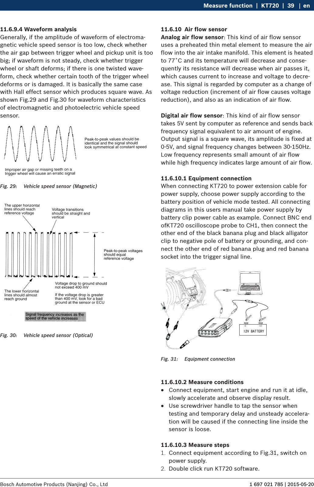 1 697 021 785 | 2015-05-20Bosch Automotive Products (Nanjing) Co., Ltd Measure function  |  KT720  |  39 en11.6.9.4 Waveform analysisGenerally, if the amplitude of waveform of electroma-gnetic vehicle speed sensor is too low, check whether the air gap between trigger wheel and pickup unit is too big; if waveform is not steady, check whether trigger wheel or shaft deforms; if there is one twisted wave-form, check whether certain tooth of the trigger wheel deforms or is damaged. It is basically the same case with Hall effect sensor which produces square wave. As shown Fig.29 and Fig.30 for waveform characteristics of electromagnetic and photoelectric vehicle speed sensor.Fig. 29:  Vehicle speed sensor (Magnetic)Fig. 30:  Vehicle speed sensor (Optical)11.6.10  Air flow sensorAnalog air flow sensor: This kind of air flow sensor uses a preheated thin metal element to measure the air flow into the air intake manifold. This element is heated to 77˚C and its temperature will decrease and conse-quently its resistance will decrease when air passes it, which causes current to increase and voltage to decre-ase. This signal is regarded by computer as a change of voltage reduction (increment of air flow causes voltage reduction), and also as an indication of air flow.Digital air flow sensor: This kind of air flow sensor takes 5V sent by computer as reference and sends back frequency signal equivalent to air amount of engine. Output signal is a square wave, its amplitude is fixed at 0-5V, and signal frequency changes between 30-150Hz. Low frequency represents small amount of air flow while high frequency indicates large amount of air flow.11.6.10.1 Equipment connectionWhen connecting KT720 to power extension cable for power supply, choose power supply according to the battery position of vehicle mode tested. All connecting diagrams in this users manual take power supply by battery clip power cable as example. Connect BNC end ofKT720 oscilloscope probe to CH1, then connect the other end of the black banana plug and black alligator clip to negative pole of battery or grounding, and con-nect the other end of red banana plug and red banana socket into the trigger signal line. Fig. 31:  Equipment connection11.6.10.2 Measure conditions RConnect equipment, start engine and run it at idle, slowly accelerate and observe display result. RUse screwdriver handle to tap the sensor when testing and temporary delay and unsteady accelera-tion will be caused if the connecting line inside the sensor is loose.11.6.10.3 Measure steps1.  Connect equipment according to Fig.31, switch on power supply.2.  Double click run KT720 software.