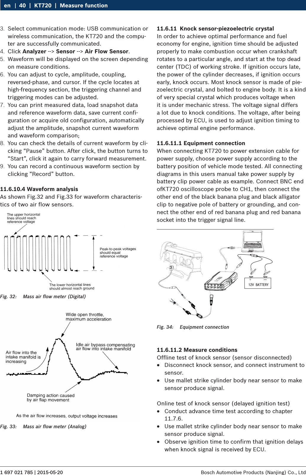 1 697 021 785 | 2015-05-20 Bosch Automotive Products (Nanjing) Co., Ltd 40  |  KT720  |  Measure functionen3.  Select communication mode: USB communication or wireless communication, the KT720 and the compu-ter are successfully communicated.4.  Click Analyzer --&gt; Sensor --&gt; Air Flow Sensor.5.  Waveform will be displayed on the screen depending on measure conditions.6.  You can adjust to cycle, amplitude, coupling, reversed-phase, and cursor. If the cycle locates at high-frequency section, the triggering channel and triggering modes can be adjusted.7.  You can print measured data, load snapshot data and reference waveform data, save current confi-guration or acquire old configuration, automatically adjust the amplitude, snapshot current waveform and waveform comparison;8.  You can check the details of current waveform by cli-cking “Pause” button. After click, the button turns to “Start”, click it again to carry forward measurement.9.  You can record a continuous waveform section by clicking “Record” button.11.6.10.4 Waveform analysisAs shown Fig.32 and Fig.33 for waveform characteris-tics of two air flow sensors.Fig. 32:  Mass air ﬂow meter (Digital)Fig. 33:  Mass air ﬂow meter (Analog)11.6.11  Knock sensor-piezoelectric crystalIn order to achieve optimal performance and fuel economy for engine, ignition time should be adjusted properly to make combustion occur when crankshaft rotates to a particular angle, and start at the top dead center (TDC) of working stroke. If ignition occurs late, the power of the cylinder decreases, if ignition occurs early, knock occurs. Most knock sensor is made of pie-zoelectric crystal, and bolted to engine body. It is a kind of very special crystal which produces voltage when it is under mechanic stress. The voltage signal differs a lot due to knock conditions. The voltage, after being processed by ECU, is used to adjust ignition timing to achieve optimal engine performance.11.6.11.1 Equipment connectionWhen connecting KT720 to power extension cable for power supply, choose power supply according to the battery position of vehicle mode tested. All connecting diagrams in this users manual take power supply by battery clip power cable as example. Connect BNC end ofKT720 oscilloscope probe to CH1, then connect the other end of the black banana plug and black alligator clip to negative pole of battery or grounding, and con-nect the other end of red banana plug and red banana socket into the trigger signal line. Fig. 34:  Equipment connection11.6.11.2 Measure conditionsOffline test of knock sensor (sensor disconnected) RDisconnect knock sensor, and connect instrument to sensor. RUse mallet strike cylinder body near sensor to make sensor produce signal.Online test of knock sensor (delayed ignition test) RConduct advance time test according to chapter 11.7.6. RUse mallet strike cylinder body near sensor to make sensor produce signal. RObserve ignition time to confirm that ignition delays when knock signal is received by ECU.
