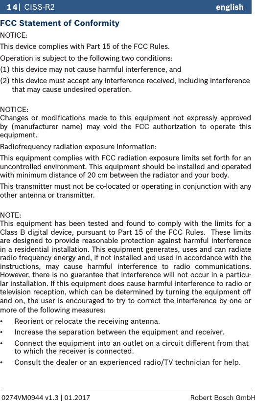 english14| CISS-R20274VM0944 v1.3 | 01.2017 Robert Bosch GmbHFCC Statement of ConformityNOTICE:This device complies with Part 15 of the FCC Rules.Operation is subject to the following two conditions:(1) this device may not cause harmful interference, and (2) this device must accept any interference received, including interference         that may cause undesired operation. NOTICE: Changes or modiﬁcations made to this equipment not expressly approved by (manufacturer name) may void the FCC authorization to operate this equipment.Radiofrequency radiation exposure Information:This equipment complies with FCC radiation exposure limits set forth for an uncontrolled environment. This equipment should be installed and operated with minimum distance of 20 cm between the radiator and your body.This transmitter must not be co-located or operating in conjunction with any other antenna or transmitter. NOTE:  This equipment has been tested and found to comply with the limits for a Class B digital device, pursuant to Part 15 of the FCC Rules.  These limits are designed to provide reasonable protection against harmful interference in a residential installation. This equipment generates, uses and can radiate radio frequency energy and, if not installed and used in accordance with the instructions, may cause harmful interference to radio communications.  However, there is no guarantee that interference will not occur in a particu-lar installation. If this equipment does cause harmful interference to radio or television reception, which can be determined by turning the equipment oﬀ and on, the user is encouraged to try to correct the interference by one or more of the following measures:•  Reorient or relocate the receiving antenna.•  Increase the separation between the equipment and receiver.•  Connect the equipment into an outlet on a circuit diﬀerent from that    to which the receiver is connected.•  Consult the dealer or an experienced radio/TV technician for help.english   CISS-R2  | 15