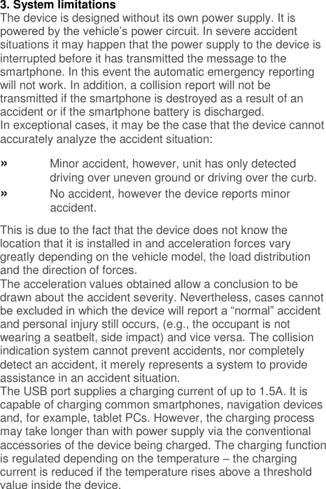 3. System limitations The device is designed without its own power supply. It is powered by the vehicle’s power circuit. In severe accident situations it may happen that the power supply to the device is interrupted before it has transmitted the message to the smartphone. In this event the automatic emergency reporting will not work. In addition, a collision report will not be transmitted if the smartphone is destroyed as a result of an accident or if the smartphone battery is discharged. In exceptional cases, it may be the case that the device cannot accurately analyze the accident situation: » Minor accident, however, unit has only detected driving over uneven ground or driving over the curb. » No accident, however the device reports minor accident. This is due to the fact that the device does not know the location that it is installed in and acceleration forces vary greatly depending on the vehicle model, the load distribution and the direction of forces. The acceleration values obtained allow a conclusion to be drawn about the accident severity. Nevertheless, cases cannot be excluded in which the device will report a “normal” accident and personal injury still occurs, (e.g., the occupant is not wearing a seatbelt, side impact) and vice versa. The collision indication system cannot prevent accidents, nor completely detect an accident, it merely represents a system to provide assistance in an accident situation. The USB port supplies a charging current of up to 1.5A. It is capable of charging common smartphones, navigation devices and, for example, tablet PCs. However, the charging process may take longer than with power supply via the conventional accessories of the device being charged. The charging function is regulated depending on the temperature – the charging current is reduced if the temperature rises above a threshold value inside the device. 