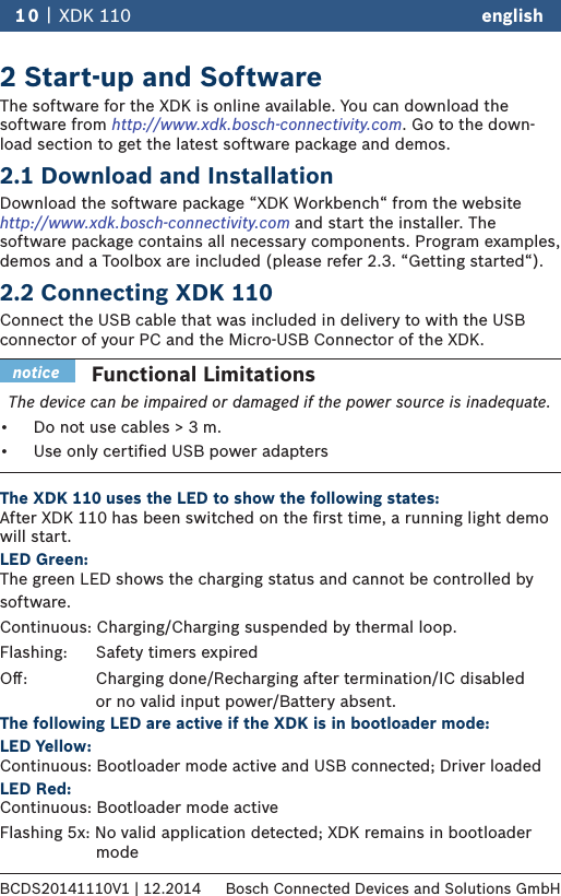 2 Start-up and SoftwareThe software for the XDK is online available. You can download the software from http://www.xdk.bosch-connectivity.com. Go to the down-load section to get the latest software package and demos.2.1 Download and InstallationDownload the software package “XDK Workbench“ from the website http://www.xdk.bosch-connectivity.com and start the installer. The software package contains all necessary components. Program examples, demos and a Toolbox are included (please refer 2.3. “Getting started“).2.2 Connecting XDK 110 Connect the USB cable that was included in delivery to with the USB connector of your PC and the Micro-USB Connector of the XDK. The XDK 110 uses the LED to show the following states: After XDK 110 has been switched on the ﬁrst time, a running light demo will start. LED Green: The green LED shows the charging status and cannot be controlled by software.Continuous: Charging/Charging suspended by thermal loop.Flashing:     Safety timers expiredOﬀ:     Charging done/Recharging after termination/IC disabled                      or no valid input power/Battery absent. The following LED are active if the XDK is in bootloader mode: LED Yellow: Continuous: Bootloader mode active and USB connected; Driver loaded LED Red: Continuous: Bootloader mode active Flashing 5x:No valid application detected; XDK remains in bootloader       mode10 |  XDK 110 englishBCDS20141110V1 | 12.2014 Bosch Connected Devices and Solutions GmbHFunctional LimitationsThe device can be impaired or damaged if the power source is inadequate.•  Do not use cables &gt;┘3 m.•  Use only certiﬁed USB power adaptersnotice