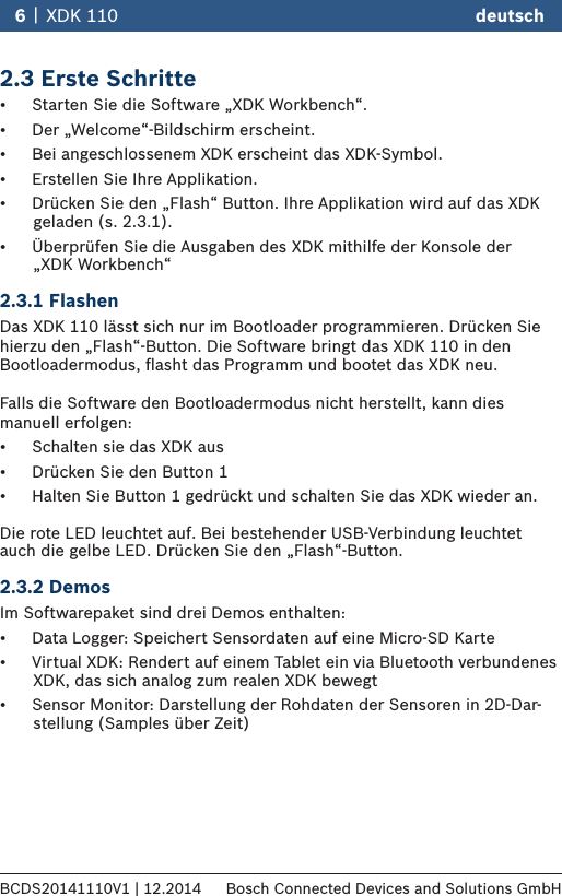 2.3 Erste Schritte•  Starten Sie die Software „XDK Workbench“. •  Der „Welcome“-Bildschirm erscheint. •  Bei angeschlossenem XDK erscheint das XDK-Symbol.•  Erstellen Sie Ihre Applikation.•  Drücken Sie den „Flash“ Button. Ihre Applikation wird auf das XDK          geladen (s. 2.3.1). •  Überprüfen Sie die Ausgaben des XDK mithilfe der Konsole der         „XDK Workbench“   2.3.1 FlashenDas XDK 110 lässt sich nur im Bootloader programmieren. Drücken Sie hierzu den „Flash“-Button. Die Software bringt das XDK 110 in den Bootloadermodus, ﬂasht das Programm und bootet das XDK neu.   Falls die Software den Bootloadermodus nicht herstellt, kann dies manuell erfolgen:•  Schalten sie das XDK aus•  Drücken Sie den Button 1•  Halten Sie Button 1 gedrückt und schalten Sie das XDK wieder an.  Die rote LED leuchtet auf. Bei bestehender USB-Verbindung leuchtet auch die gelbe LED. Drücken Sie den „Flash“-Button.  2.3.2 DemosIm Softwarepaket sind drei Demos enthalten:•  Data Logger: Speichert Sensordaten auf eine Micro-SD Karte•  Virtual XDK: Rendert auf einem Tablet ein via Bluetooth verbundenes               XDK, das sich analog zum realen XDK bewegt•  Sensor Monitor: Darstellung der Rohdaten der Sensoren in 2D-Dar-        stellung (Samples über Zeit)6 |  XDK 110 deutschBCDS20141110V1 | 12.2014 Bosch Connected Devices and Solutions GmbH