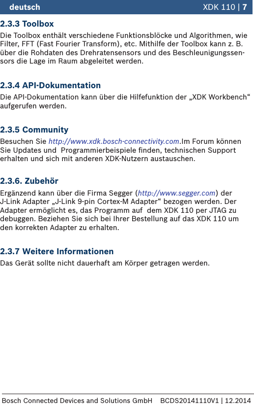 2.3.3 ToolboxDie Toolbox enthält verschiedene Funktionsblöcke und Algorithmen, wie Filter, FFT (Fast Fourier Transform), etc. Mithilfe der Toolbox kann z. B. über die Rohdaten des Drehratensensors und des Beschleunigungssen-sors die Lage im Raum abgeleitet werden.2.3.4 API-DokumentationDie API-Dokumentation kann über die Hilfefunktion der „XDK Workbench“ aufgerufen werden. 2.3.5 CommunityBesuchen Sie http://www.xdk.bosch-connectivity.com.Im Forum können Sie Updates und  Programmierbeispiele ﬁnden, technischen Support erhalten und sich mit anderen XDK-Nutzern austauschen.  2.3.6. ZubehörErgänzend kann über die Firma Segger (http://www.segger.com) der  J-Link Adapter „J-Link 9-pin Cortex-M Adapter“ bezogen werden. Der Adapter ermöglicht es, das Programm auf  dem XDK110 per JTAG zu debuggen. Beziehen Sie sich bei Ihrer Bestellung auf das XDK 110 um den korrekten Adapter zu erhalten.2.3.7 Weitere InformationenDas Gerät sollte nicht dauerhaft am Körper getragen werden. deutsch   XDK 110 | 7Bosch Connected Devices and Solutions GmbH BCDS20141110V1 | 12.2014