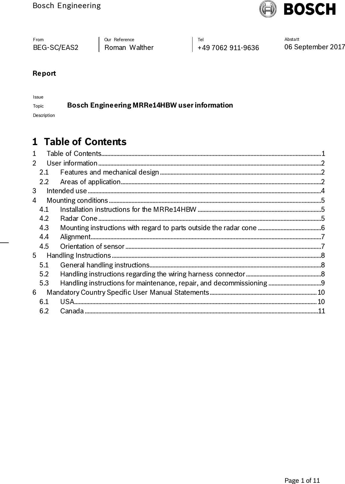           Bosch Engineering  Absta tt 06 September 2017                Page 1 of 11   From Our  Reference Tel BEG-SC/EAS2 Roman  Walther +49 7062 911-9636 Report       Issue  Topic Bosch Engineering MRRe14HBW user information Description   1 Table of Contents 1 Table of Contents.................................................................................................................................................. 1 2 User information ....................................................................................................................................................2 2.1 Features and mechanical design ...........................................................................................................2 2.2 Areas of application.....................................................................................................................................2 3 Intended use ...........................................................................................................................................................4 4 Mounting conditions .............................................................................................................................................5 4.1 Installation instructions for the MRRe14HBW ..................................................................................5 4.2 Radar Cone ....................................................................................................................................................5 4.3 Mounting instructions with regard to parts outside the radar cone ..........................................6 4.4 Alignment.........................................................................................................................................................7 4.5 Orientation of sensor ..................................................................................................................................7 5 Handling Instructions ...........................................................................................................................................8 5.1 General handling instructions..................................................................................................................8 5.2 Handling instructions regarding the wiring harness connector ..................................................8 5.3 Handling instructions for maintenance, repair, and decommissioning ...................................9 6 Mandatory Country Specific User Manual Statements ....................................................................... 10 6.1 USA................................................................................................................................................................. 10 6.2 Canada ...........................................................................................................................................................11  