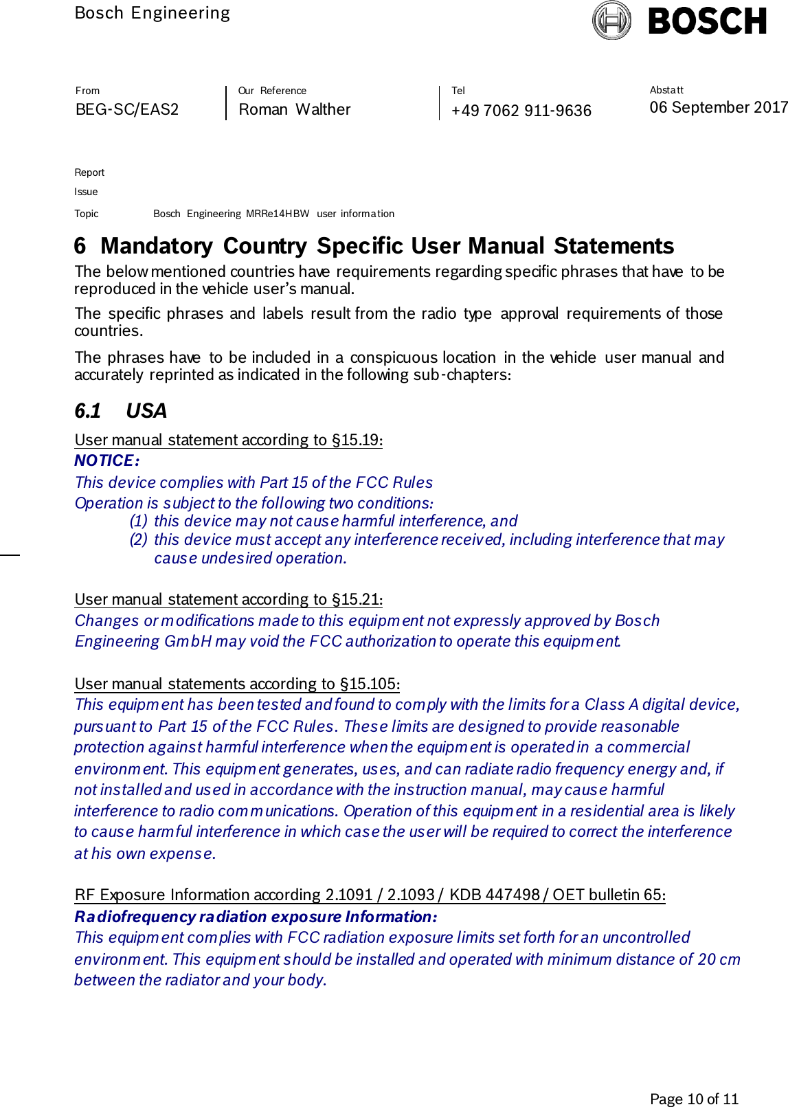          Bosch Engineering  Absta tt 06 September 2017              Page 10 of 11   From   Our  Reference   Tel   BEG-SC/EAS2   Roman  Walther  +49 7062 911-9636     Report      Issue  Topic Bosch  Engineering  MRRe14HBW  user  informa tion     6 Mandatory Country Specific User Manual  Statements  The below mentioned countries have requirements regarding specific phrases that have  to be reproduced in the vehicle user’s manual. The  specific  phrases and  labels  result from the radio  type  approval  requirements of those countries.  The phrases have  to be included in a  conspicuous location  in the vehicle  user manual  and accurately  reprinted as indicated in the following sub-chapters: 6.1 USA User manual statement according to §15.19: NOTICE: This device complies with Part 15 of the FCC Rules  Operation is subject to the following two conditions: (1) this device may not cause harmful interference, and  (2) this device must accept any interference received, including interference that may cause undesired operation.  User manual statement according to §15.21: Changes or modifications made to this equipment not expressly approved by Bosch Engineering GmbH may void the FCC authorization to operate this equipment.  User manual statements according to §15.105: This equipment has been tested and found to comply with the limits for a Class A digital device, pursuant to Part 15 of the FCC Rules. These limits are designed to provide reasonable protection against harmful interference when the equipment is operated in a commercial environment. This equipment generates, uses, and can radiate radio frequency energy and, if not installed and used in accordance with the instruction manual, may cause harmful interference to radio communications. Operation of this equipment in a residential area is likely to cause harmful interference in which case the user will be required to correct the interference at his own expense.  RF Exposure Information according 2.1091 / 2.1093 / KDB 447498 / OET bulletin 65: Radiofrequency radiation exposure Information: This equipment complies with FCC radiation exposure limits set forth for an uncontrolled environment. This equipment should be installed and operated with minimum distance of 20 cm between the radiator and your body. 