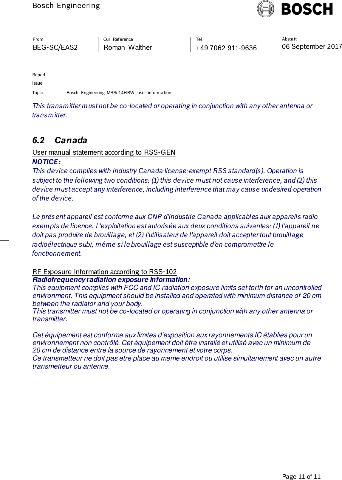         Bosch Engineering  Absta tt 06 September 2017              Page 11 of 11   From   Our  Reference   Tel   BEG-SC/EAS2   Roman  Walther  +49 7062 911-9636     Report      Issue  Topic Bosch  Engineering  MRRe14HBW  user  informa tion     This transmitter must not be co-located or operating in conjunction with any other antenna or transmitter.  6.2 Canada  User manual statement according to RSS-GEN NOTICE: This device complies with Industry Canada license-exempt RSS standard(s). Operation is subject to the following two conditions: (1) this device must not cause interference, and (2) this device must accept any interference, including interference that may cause undesired operation of the device.  Le présent appareil est conforme aux CNR d&apos;Industrie Canada applicables aux appareils radio exempts de licence. L&apos;exploitation est autorisée aux deux conditions suivantes: (1) l&apos;appareil ne doit pas produire de brouillage, et (2) l&apos;utilisateur de l&apos;appareil doit accepter tout brouillage radioélectrique subi, même si le brouillage est susceptible d&apos;en compromettre le fonctionnement.  RF Exposure Information according to RSS-102 Radiofrequency radiation exposure Information: This equipment complies with FCC and IC radiation exposure limits set forth for an uncontrolled environment. This equipment should be installed and operated with minimum distance of 20 cm between the radiator and your body. This transmitter must not be co-located or operating in conjunction with any other antenna or transmitter.  Cet équipement est conforme aux limites d&apos;exposition aux rayonnements IC établies pour un  environnement non contrôlé. Cet équipement doit être installé et utilisé avec un minimum de  20 cm de distance entre la source de rayonnement et votre corps. Ce transmetteur ne doit pas etre place au meme endroit ou utilise simultanement avec un autre transmetteur ou antenne.   
