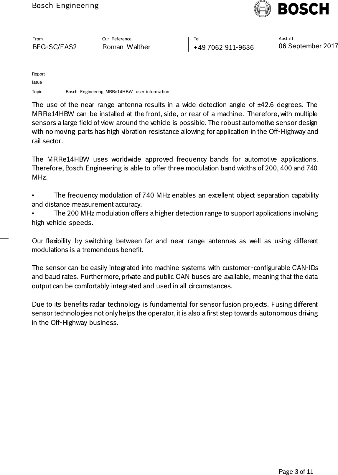          Bosch Engineering  Absta tt 06 September 2017              Page 3 of 11   From   Our  Reference   Tel   BEG-SC/EAS2   Roman  Walther  +49 7062 911-9636     Report      Issue  Topic Bosch  Engineering  MRRe14HBW  user  informa tion     The  use of the near  range  antenna results in  a  wide  detection angle  of ±42.6  degrees.  The MRRe14HBW can  be installed at  the front, side, or rear of a machine.  Therefore, with multiple sensors a large field of view  around the vehicle is possible. The robust automotive sensor design with no moving  parts has high vibration resistance allowing for application in the Off-Highway and rail sector.  The  MRRe14HBW  uses  worldwide  approved  frequency  bands  for  automotive  applications. Therefore, Bosch Engineering is able to offer three modulation band widths of 200, 400 and 740 MHz.   •  The frequency modulation of 740 MHz enables an excellent object separation capability and distance measurement accuracy.   •  The 200 MHz modulation offers a higher detection range to support applications involving high vehicle speeds.   Our flexibility  by  switching  between  far  and  near  range  antennas  as  well  as  using  different modulations is a tremendous benefit.   The sensor can be easily  integrated into machine systems with customer -configurable CAN-IDs and baud rates. Furthermore, private and public CAN buses are available, meaning that the data output can be comfortably  integrated and used in all circumstances.    Due to its benefits radar technology  is fundamental for sensor fusion projects. Fusing different sensor technologies not only helps the operator, it is also a first step towards autonomous driving in the Off-Highway  business.    