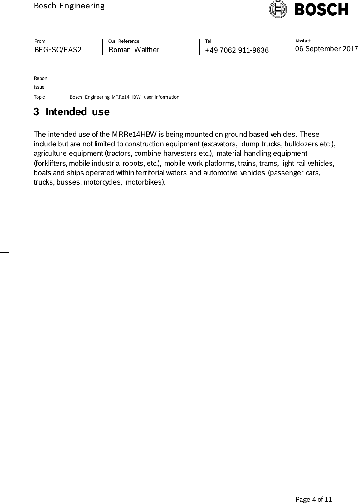          Bosch Engineering  Absta tt 06 September 2017              Page 4 of 11   From   Our  Reference   Tel   BEG-SC/EAS2   Roman  Walther  +49 7062 911-9636     Report      Issue  Topic Bosch  Engineering  MRRe14HBW  user  informa tion     3 Intended  use  The intended use of the MRRe14HBW is being mounted on ground based vehicles. These include but are not limited to construction equipment (excavators,  dump trucks, bulldozers etc.), agriculture equipment (tractors, combine harvesters etc.),  material handling equipment (forklifters, mobile industrial robots, etc.),  mobile work platforms, trains, trams, light rail vehicles, boats and ships operated within territorial waters and automotive vehicles (passenger cars, trucks, busses, motorcycles,  motorbikes).   