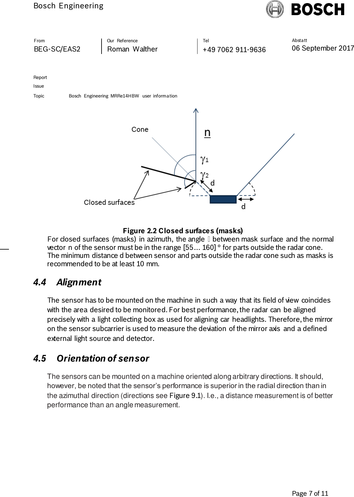          Bosch Engineering  Absta tt 06 September 2017              Page 7 of 11   From   Our  Reference   Tel   BEG-SC/EAS2   Roman  Walther  +49 7062 911-9636     Report      Issue  Topic Bosch  Engineering  MRRe14HBW  user  informa tion      Figure 2.2 Closed surfaces (masks) For closed surfaces (masks)  in azimuth,  the angle   between mask surface and the normal vector n of the sensor must be in the range [55… 160] ° for parts outside the radar cone. The minimum distance d between sensor and parts outside the radar cone such as masks is recommended to be at least 10 mm.  4.4 Alignment The sensor has to be mounted on the machine in such a way  that its field of view  coincides with the area desired to be monitored. For best performance, the radar can be aligned precisely with a light collecting box as used for aligning car headlights. Therefore, the mirror on the sensor subcarrier is used to measure the deviation of the mirror axis  and a defined external light source and detector.  4.5 Orientation of sensor The sensors can be mounted on a machine oriented along arbitrary directions. It should, however, be noted that the sensor’s performance is superior in the radial direction than in the azimuthal direction (directions see Figure 9.1). I.e., a distance measurement is of better performance than an angle measurement.  