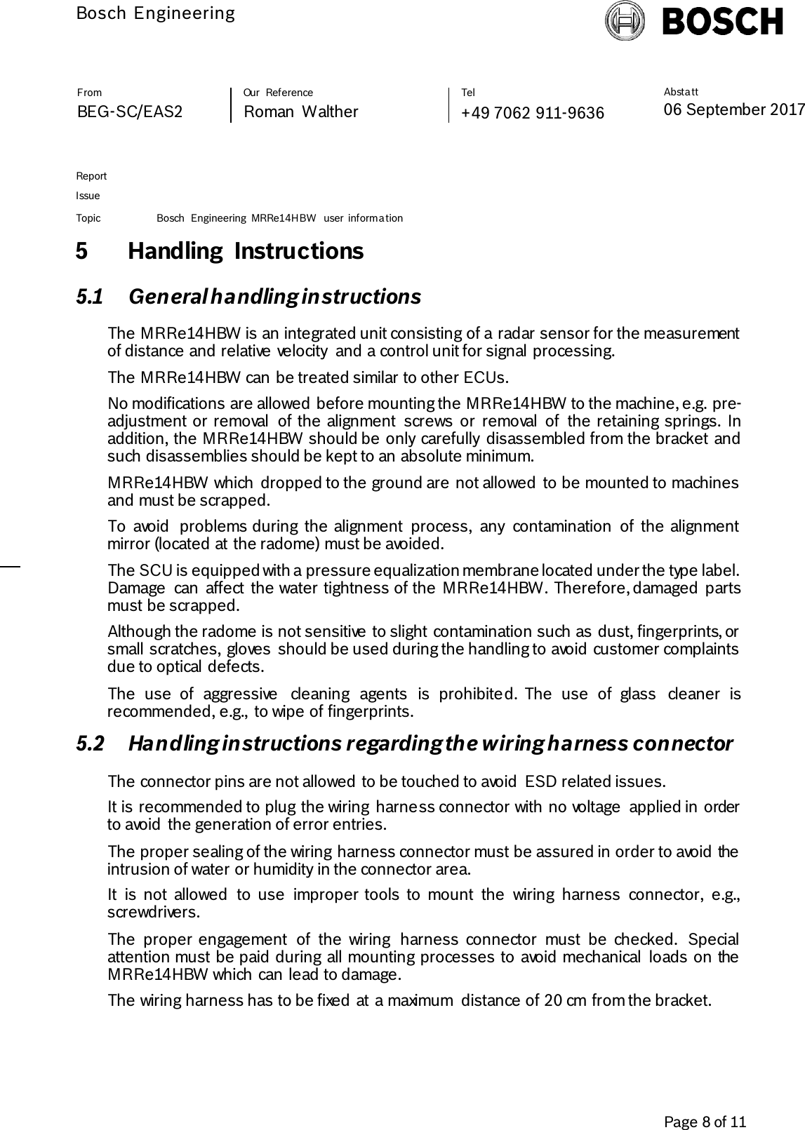          Bosch Engineering  Absta tt 06 September 2017              Page 8 of 11   From   Our  Reference   Tel   BEG-SC/EAS2   Roman  Walther  +49 7062 911-9636     Report      Issue  Topic Bosch  Engineering  MRRe14HBW  user  informa tion     5 Handling  Instructions 5.1 General handling instructions The MRRe14HBW is an integrated unit consisting of a radar sensor for the measurement of distance and relative velocity  and a control unit for signal processing. The MRRe14HBW can be treated similar to other ECUs. No modifications are allowed before mounting the MRRe14HBW to the machine, e.g. pre-adjustment or removal  of the alignment  screws  or  removal  of  the retaining springs.  In addition, the MRRe14HBW should be only  carefully  disassembled from the bracket and such disassemblies should be kept to an absolute minimum. MRRe14HBW which  dropped to the ground are not allowed  to be mounted to machines and must be scrapped. To  avoid  problems during  the alignment  process,  any  contamination  of  the alignment mirror (located at the radome) must be avoided. The SCU is equipped with a pressure equalization membrane located under the type label. Damage  can  affect  the water tightness of the  MRRe14HBW. Therefore, damaged  parts must be scrapped. Although the radome is not sensitive to slight contamination such as dust, fingerprints, or small scratches, gloves  should be used during the handling to avoid customer complaints due to optical defects.   The  use  of  aggressive  cleaning  agents  is  prohibited.  The  use  of  glass  cleaner  is recommended, e.g.,  to wipe of fingerprints. 5.2 Handling instructions regarding the wiring harness connector The connector pins are not allowed to be touched to avoid  ESD related issues. It is recommended to plug the wiring  harness connector with no voltage  applied in order to avoid  the generation of error entries. The proper sealing of the wiring harness connector must be assured in order to avoid the intrusion of water or humidity in the connector area. It  is  not  allowed  to  use  improper tools  to  mount  the  wiring  harness  connector,  e.g., screwdrivers. The  proper engagement  of  the  wiring  harness  connector  must  be  checked.  Special attention must be paid during all mounting processes to avoid mechanical  loads on the MRRe14HBW which can lead to damage.   The wiring harness has to be fixed at a maximum  distance of 20 cm from the bracket. 