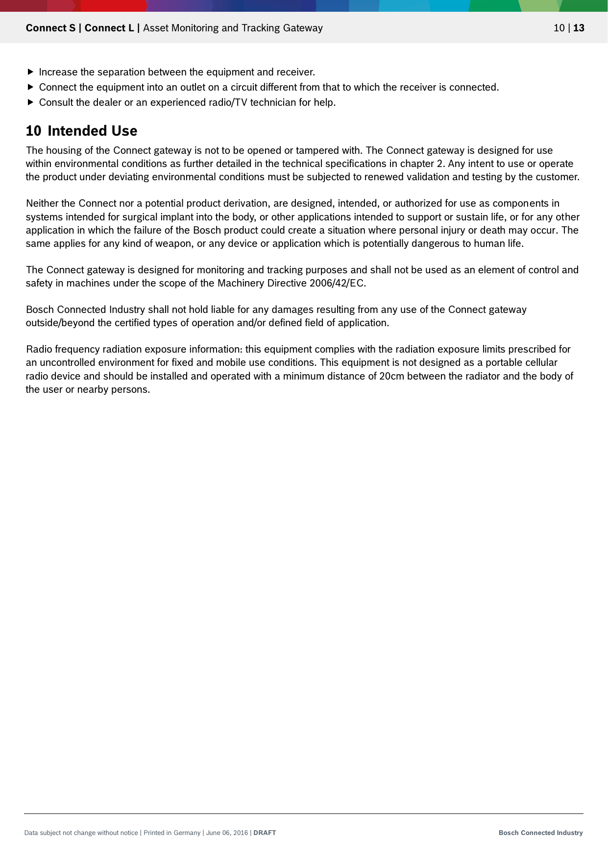   Connect S | Connect L | Asset Monitoring and Tracking Gateway 10 | 13 Data subject not change without notice | Printed in Germany | June 06, 2016 | DRAFT Bosch Connected Industry   Increase the separation between the equipment and receiver.  Connect the equipment into an outlet on a circuit different from that to which the receiver is connected.  Consult the dealer or an experienced radio/TV technician for help. 10 Intended Use The housing of the Connect gateway is not to be opened or tampered with. The Connect gateway is designed for use within environmental conditions as further detailed in the technical specifications in chapter 2. Any intent to use or operate the product under deviating environmental conditions must be subjected to renewed validation and testing by the customer.  Neither the Connect nor a potential product derivation, are designed, intended, or authorized for use as components in systems intended for surgical implant into the body, or other applications intended to support or sustain life, or for any other application in which the failure of the Bosch product could create a situation where personal injury or death may occur. The same applies for any kind of weapon, or any device or application which is potentially dangerous to human life.  The Connect gateway is designed for monitoring and tracking purposes and shall not be used as an element of control and safety in machines under the scope of the Machinery Directive 2006/42/EC.  Bosch Connected Industry shall not hold liable for any damages resulting from any use of the Connect gateway outside/beyond the certified types of operation and/or defined field of application.  Radio frequency radiation exposure information: this equipment complies with the radiation exposure limits prescribed for an uncontrolled environment for fixed and mobile use conditions. This equipment is not designed as a portable cellular radio device and should be installed and operated with a minimum distance of 20cm between the radiator and the body of the user or nearby persons. 