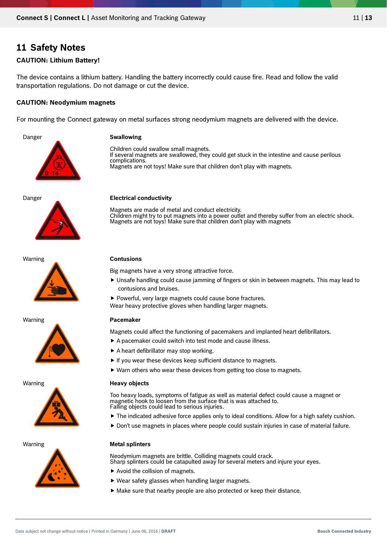   Connect S | Connect L | Asset Monitoring and Tracking Gateway 11 | 13 Data subject not change without notice | Printed in Germany | June 06, 2016 | DRAFT Bosch Connected Industry  11 Safety Notes CAUTION: Lithium Battery!  The device contains a lithium battery. Handling the battery incorrectly could cause fire. Read and follow the valid transportation regulations. Do not damage or cut the device.  CAUTION: Neodymium magnets  For mounting the Connect gateway on metal surfaces strong neodymium magnets are delivered with the device.      Danger Swallowing  Children could swallow small magnets. If several magnets are swallowed, they could get stuck in the intestine and cause perilous complications. Magnets are not toys! Make sure that children don&apos;t play with magnets. Danger Electrical conductivity  Magnets are made of metal and conduct electricity. Children might try to put magnets into a power outlet and thereby suffer from an electric shock. Magnets are not toys! Make sure that children don&apos;t play with magnets Warning Contusions   Big magnets have a very strong attractive force.  Unsafe handling could cause jamming of fingers or skin in between magnets. This may lead to contusions and bruises.  Powerful, very large magnets could cause bone fractures. Wear heavy protective gloves when handling larger magnets. Warning Pacemaker   Magnets could affect the functioning of pacemakers and implanted heart defibrillators.  A pacemaker could switch into test mode and cause illness.  A heart defibrillator may stop working.  If you wear these devices keep sufficient distance to magnets.  Warn others who wear these devices from getting too close to magnets. Warning Heavy objects   Too heavy loads, symptoms of fatigue as well as material defect could cause a magnet or magnetic hook to loosen from the surface that is was attached to. Falling objects could lead to serious injuries.   The indicated adhesive force applies only to ideal conditions. Allow for a high safety cushion.  Don&apos;t use magnets in places where people could sustain injuries in case of material failure. Warning Metal splinters  Neodymium magnets are brittle. Colliding magnets could crack. Sharp splinters could be catapulted away for several meters and injure your eyes.   Avoid the collision of magnets.  Wear safety glasses when handling larger magnets.  Make sure that nearby people are also protected or keep their distance. 