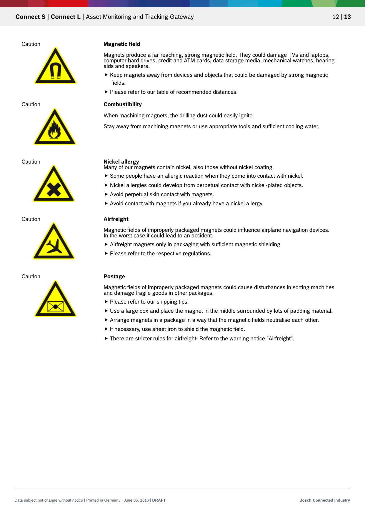   Connect S | Connect L | Asset Monitoring and Tracking Gateway 12 | 13 Data subject not change without notice | Printed in Germany | June 06, 2016 | DRAFT Bosch Connected Industry     Caution Magnetic field   Magnets produce a far-reaching, strong magnetic field. They could damage TVs and laptops, computer hard drives, credit and ATM cards, data storage media, mechanical watches, hearing aids and speakers.  Keep magnets away from devices and objects that could be damaged by strong magnetic fields.  Please refer to our table of recommended distances. Caution Combustibility  When machining magnets, the drilling dust could easily ignite.  Stay away from machining magnets or use appropriate tools and sufficient cooling water. Caution Nickel allergy Many of our magnets contain nickel, also those without nickel coating.  Some people have an allergic reaction when they come into contact with nickel.  Nickel allergies could develop from perpetual contact with nickel-plated objects.  Avoid perpetual skin contact with magnets.  Avoid contact with magnets if you already have a nickel allergy. Caution Airfreight   Magnetic fields of improperly packaged magnets could influence airplane navigation devices. In the worst case it could lead to an accident.   Airfreight magnets only in packaging with sufficient magnetic shielding.  Please refer to the respective regulations. Caution Postage   Magnetic fields of improperly packaged magnets could cause disturbances in sorting machines and damage fragile goods in other packages.  Please refer to our shipping tips.  Use a large box and place the magnet in the middle surrounded by lots of padding material.  Arrange magnets in a package in a way that the magnetic fields neutralise each other.  If necessary, use sheet iron to shield the magnetic field.  There are stricter rules for airfreight: Refer to the warning notice &quot;Airfreight&quot;. 