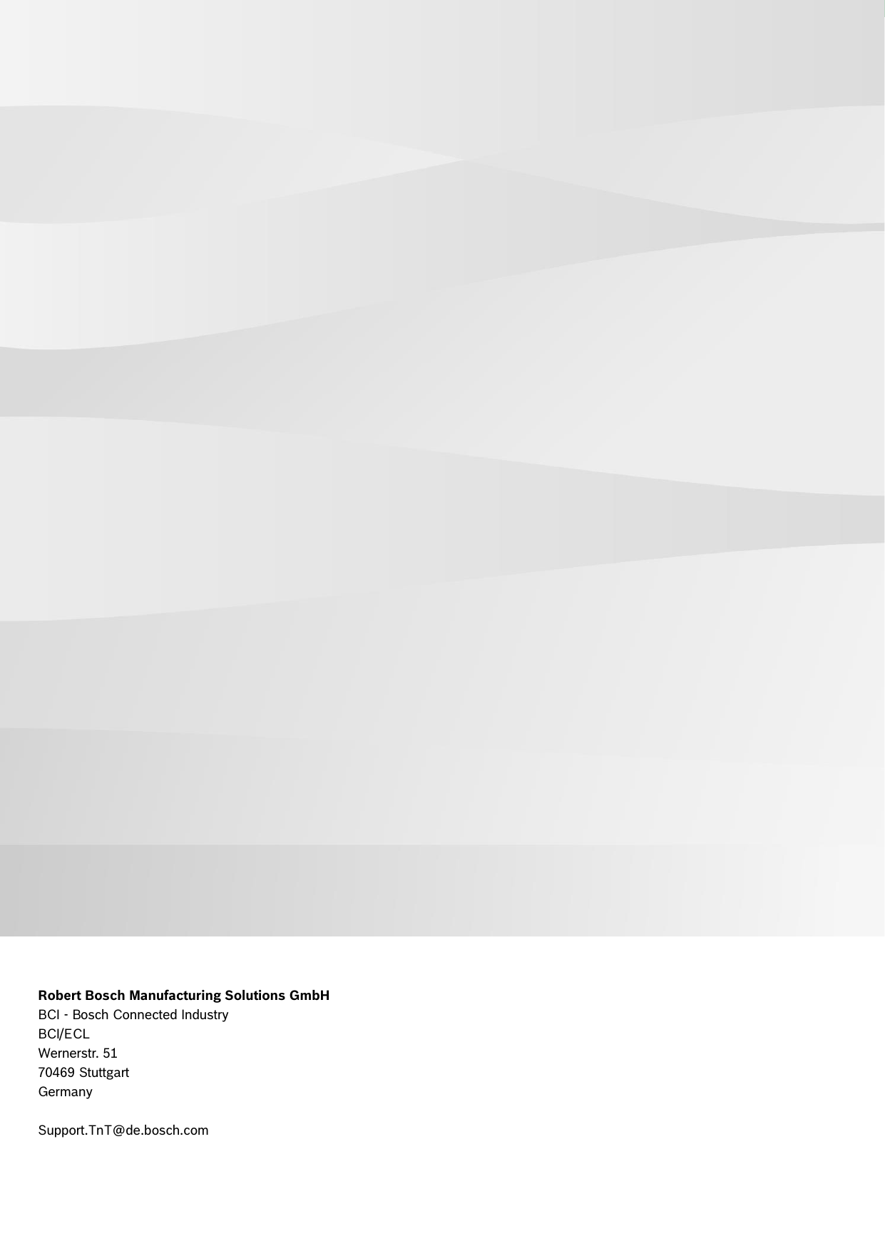   Connect S | Connect L | Asset Monitoring and Tracking Gateway 13 | 13 Data subject not change without notice | Printed in Germany | June 06, 2016 | DRAFT Bosch Connected Industry     Robert Bosch Manufacturing Solutions GmbH BCI - Bosch Connected Industry BCI/ECL Wernerstr. 51 70469 Stuttgart Germany  Support.TnT@de.bosch.com  Please insert the contact details accordingly. 