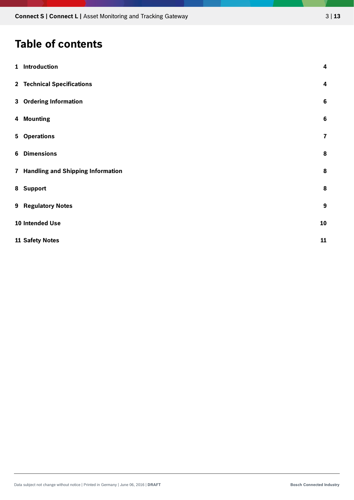   Connect S | Connect L | Asset Monitoring and Tracking Gateway 3 | 13 Data subject not change without notice | Printed in Germany | June 06, 2016 | DRAFT Bosch Connected Industry  Table of contents 1 Introduction 4 2 Technical Specifications 4 3 Ordering Information 6 4 Mounting 6 5 Operations 7 6 Dimensions 8 7 Handling and Shipping Information 8 8 Support 8 9 Regulatory Notes 9 10 Intended Use 10 11 Safety Notes 11     