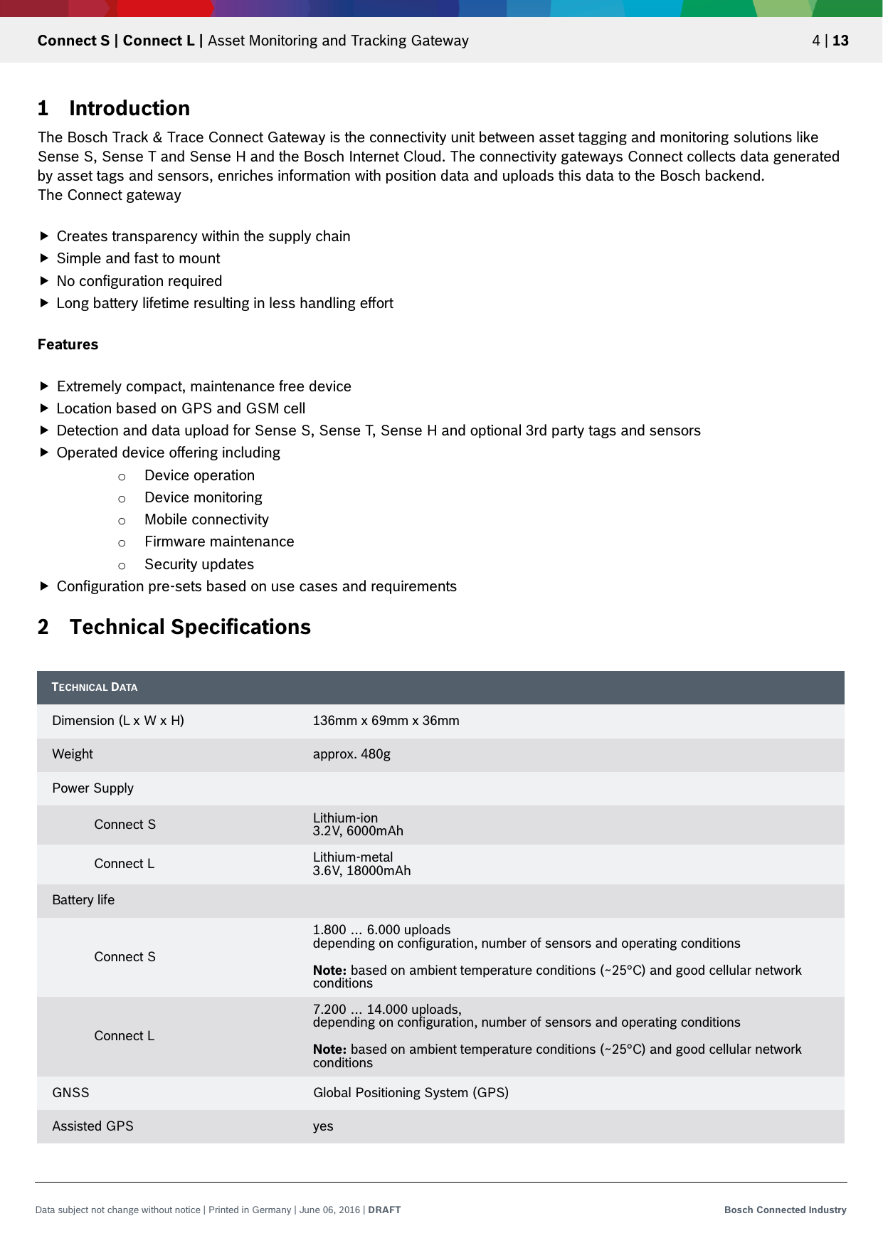   Connect S | Connect L | Asset Monitoring and Tracking Gateway 4 | 13 Data subject not change without notice | Printed in Germany | June 06, 2016 | DRAFT Bosch Connected Industry  1 Introduction The Bosch Track &amp; Trace Connect Gateway is the connectivity unit between asset tagging and monitoring solutions like Sense S, Sense T and Sense H and the Bosch Internet Cloud. The connectivity gateways Connect collects data generated by asset tags and sensors, enriches information with position data and uploads this data to the Bosch backend. The Connect gateway   Creates transparency within the supply chain  Simple and fast to mount  No configuration required  Long battery lifetime resulting in less handling effort  Features   Extremely compact, maintenance free device   Location based on GPS and GSM cell  Detection and data upload for Sense S, Sense T, Sense H and optional 3rd party tags and sensors  Operated device offering including o Device operation o Device monitoring o Mobile connectivity o Firmware maintenance o Security updates  Configuration pre-sets based on use cases and requirements 2 Technical Specifications     TECHNICAL DATA  Dimension (L x W x H) 136mm x 69mm x 36mm Weight approx. 480g Power Supply   Connect S Lithium-ion 3.2V, 6000mAh  Connect L Lithium-metal 3.6V, 18000mAh Battery life   Connect S 1.800 … 6.000 uploads depending on configuration, number of sensors and operating conditions  Note: based on ambient temperature conditions (~25°C) and good cellular network conditions  Connect L 7.200 … 14.000 uploads,  depending on configuration, number of sensors and operating conditions  Note: based on ambient temperature conditions (~25°C) and good cellular network conditions GNSS Global Positioning System (GPS) Assisted GPS yes 