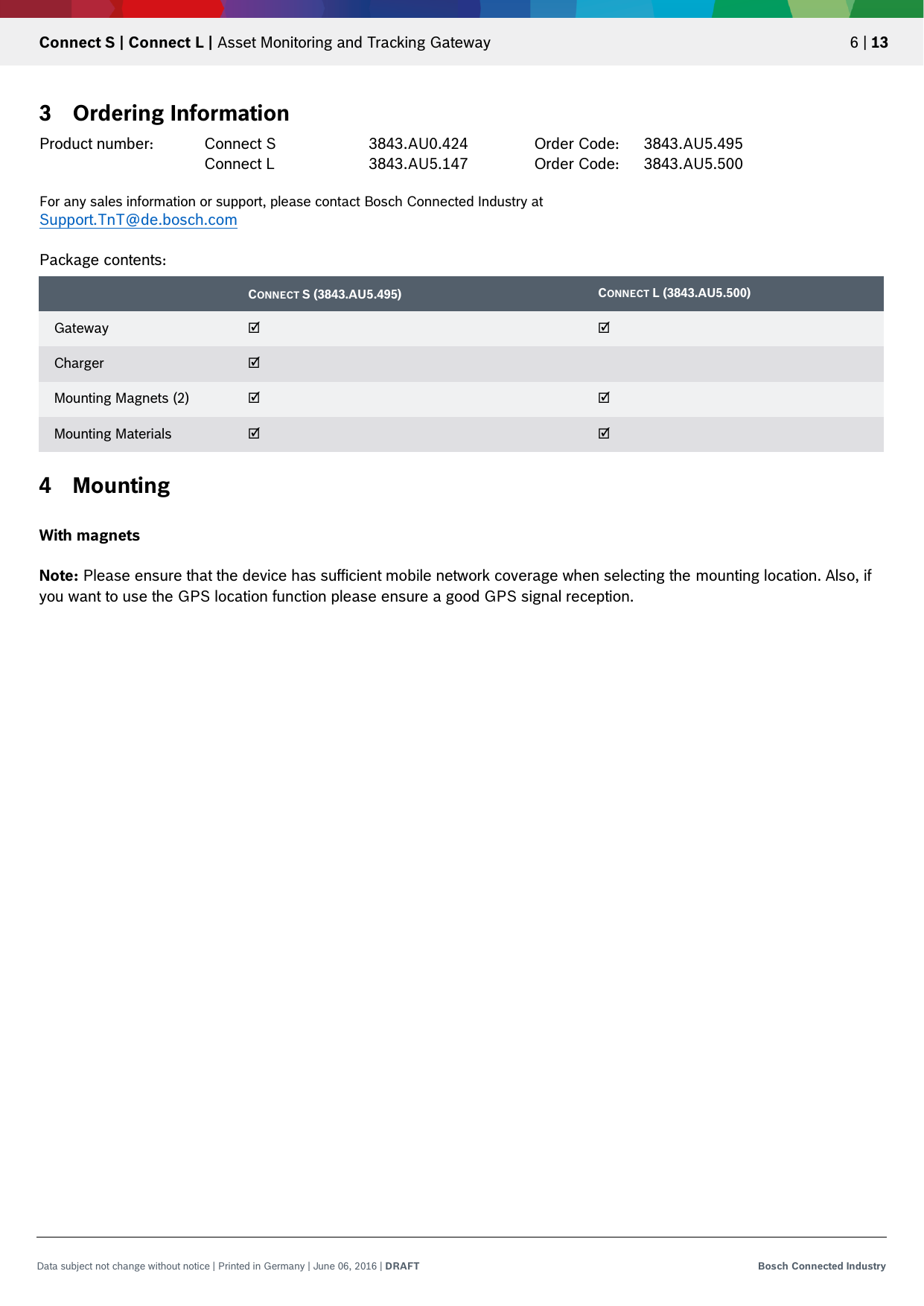   Connect S | Connect L | Asset Monitoring and Tracking Gateway 6 | 13 Data subject not change without notice | Printed in Germany | June 06, 2016 | DRAFT Bosch Connected Industry  3 Ordering Information Product number: Connect S    3843.AU0.424    Order Code: 3843.AU5.495       Connect L    3843.AU5.147    Order Code: 3843.AU5.500  For any sales information or support, please contact Bosch Connected Industry at  Support.TnT@de.bosch.com  Package contents: 4 Mounting  With magnets  Note: Please ensure that the device has sufficient mobile network coverage when selecting the mounting location. Also, if you want to use the GPS location function please ensure a good GPS signal reception.    CONNECT S (3843.AU5.495) CONNECT L (3843.AU5.500) Gateway ☑ ☑ Charger ☑  Mounting Magnets (2) ☑ ☑ Mounting Materials ☑ ☑ 