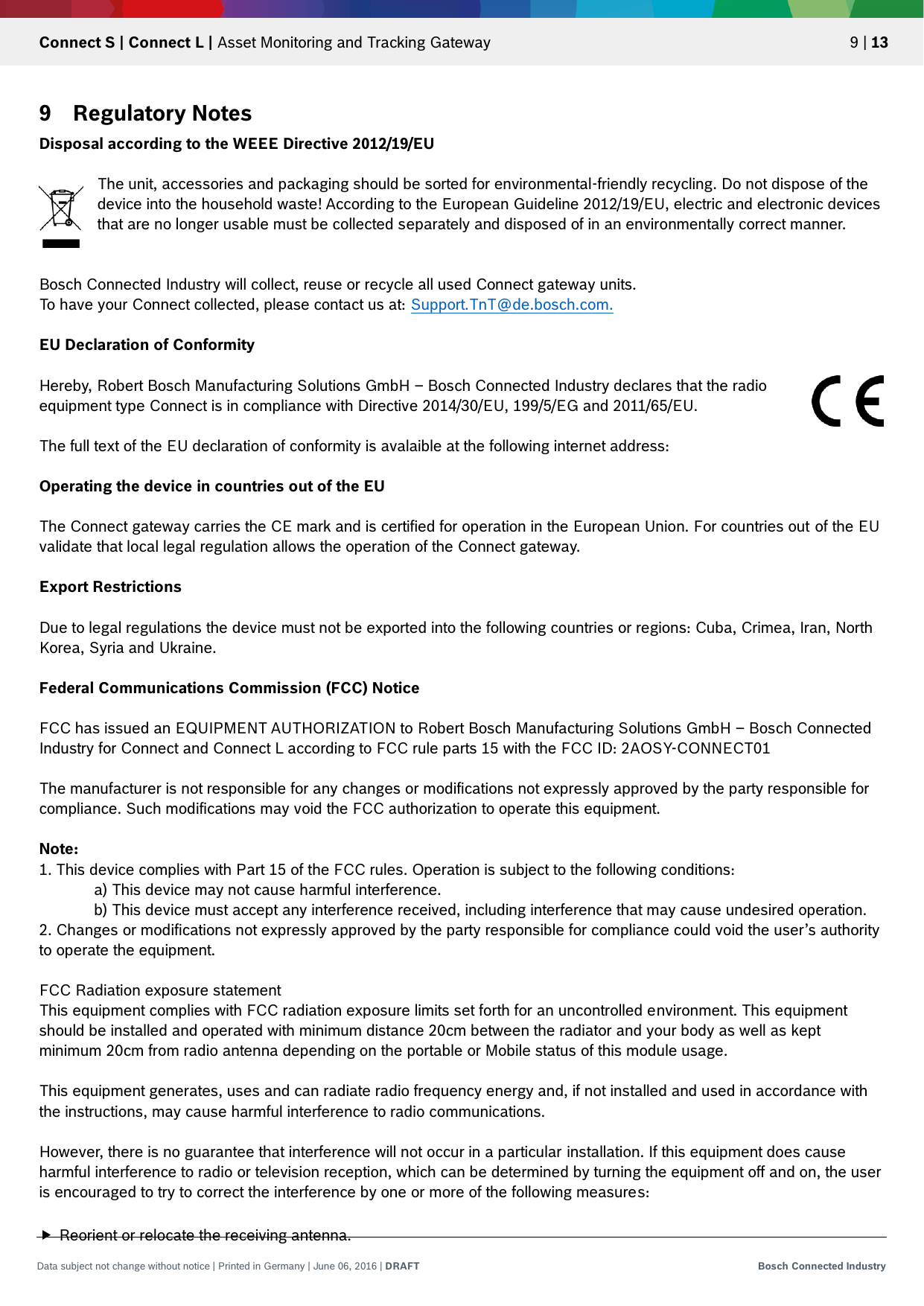   Connect S | Connect L | Asset Monitoring and Tracking Gateway 9 | 13 Data subject not change without notice | Printed in Germany | June 06, 2016 | DRAFT Bosch Connected Industry  9 Regulatory Notes Disposal according to the WEEE Directive 2012/19/EU  The unit, accessories and packaging should be sorted for environmental-friendly recycling. Do not dispose of the device into the household waste! According to the European Guideline 2012/19/EU, electric and electronic devices that are no longer usable must be collected separately and disposed of in an environmentally correct manner.   Bosch Connected Industry will collect, reuse or recycle all used Connect gateway units. To have your Connect collected, please contact us at: Support.TnT@de.bosch.com.  EU Declaration of Conformity  Hereby, Robert Bosch Manufacturing Solutions GmbH – Bosch Connected Industry declares that the radio equipment type Connect is in compliance with Directive 2014/30/EU, 199/5/EG and 2011/65/EU.  The full text of the EU declaration of conformity is avalaible at the following internet address:  Operating the device in countries out of the EU  The Connect gateway carries the CE mark and is certified for operation in the European Union. For countries out of the EU validate that local legal regulation allows the operation of the Connect gateway.  Export Restrictions  Due to legal regulations the device must not be exported into the following countries or regions: Cuba, Crimea, Iran, North Korea, Syria and Ukraine.  Federal Communications Commission (FCC) Notice  FCC has issued an EQUIPMENT AUTHORIZATION to Robert Bosch Manufacturing Solutions GmbH – Bosch Connected Industry for Connect and Connect L according to FCC rule parts 15 with the FCC ID: 2AOSY-CONNECT01  The manufacturer is not responsible for any changes or modifications not expressly approved by the party responsible for compliance. Such modifications may void the FCC authorization to operate this equipment.  Note:  1. This device complies with Part 15 of the FCC rules. Operation is subject to the following conditions: a) This device may not cause harmful interference. b) This device must accept any interference received, including interference that may cause undesired operation. 2. Changes or modifications not expressly approved by the party responsible for compliance could void the user’s authority to operate the equipment.  FCC Radiation exposure statement This equipment complies with FCC radiation exposure limits set forth for an uncontrolled environment. This equipment should be installed and operated with minimum distance 20cm between the radiator and your body as well as kept minimum 20cm from radio antenna depending on the portable or Mobile status of this module usage.  This equipment generates, uses and can radiate radio frequency energy and, if not installed and used in accordance with the instructions, may cause harmful interference to radio communications.  However, there is no guarantee that interference will not occur in a particular installation. If this equipment does cause harmful interference to radio or television reception, which can be determined by turning the equipment off and on, the user is encouraged to try to correct the interference by one or more of the following measures:   Reorient or relocate the receiving antenna. 