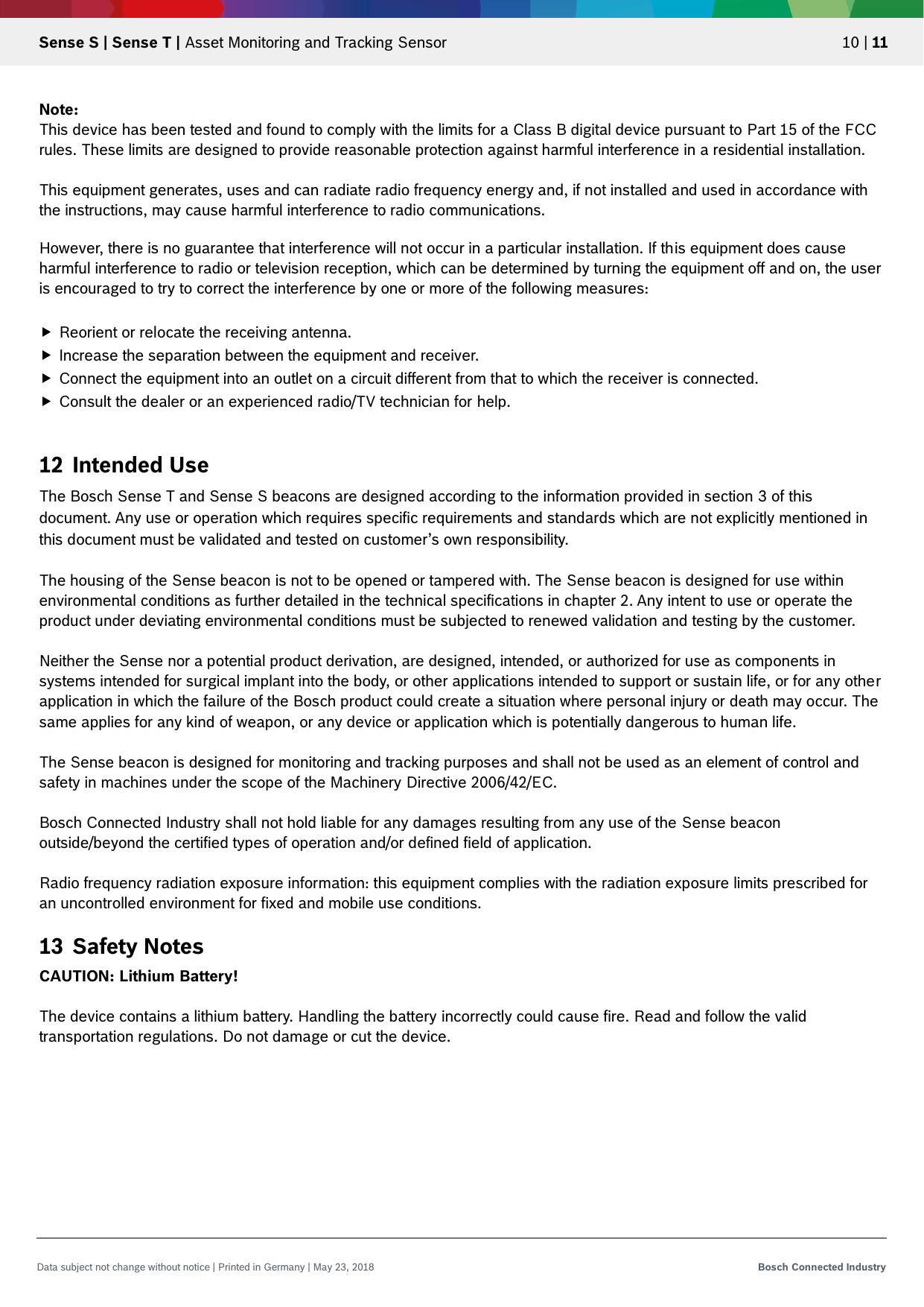   Sense S | Sense T | Asset Monitoring and Tracking Sensor 10 | 11 Data subject not change without notice | Printed in Germany | May 23, 2018  Bosch Connected Industry  Note:  This device has been tested and found to comply with the limits for a Class B digital device pursuant to Part 15 of the FCC rules. These limits are designed to provide reasonable protection against harmful interference in a residential installation.   This equipment generates, uses and can radiate radio frequency energy and, if not installed and used in accordance with the instructions, may cause harmful interference to radio communications.  However, there is no guarantee that interference will not occur in a particular installation. If this equipment does cause harmful interference to radio or television reception, which can be determined by turning the equipment off and on, the user is encouraged to try to correct the interference by one or more of the following measures:   Reorient or relocate the receiving antenna.  Increase the separation between the equipment and receiver.  Connect the equipment into an outlet on a circuit different from that to which the receiver is connected.  Consult the dealer or an experienced radio/TV technician for help.  12 Intended Use The Bosch Sense T and Sense S beacons are designed according to the information provided in section 3 of this document. Any use or operation which requires specific requirements and standards which are not explicitly mentioned in this document must be validated and tested on customer’s own responsibility.  The housing of the Sense beacon is not to be opened or tampered with. The Sense beacon is designed for use within environmental conditions as further detailed in the technical specifications in chapter 2. Any intent to use or operate the product under deviating environmental conditions must be subjected to renewed validation and testing by the customer.  Neither the Sense nor a potential product derivation, are designed, intended, or authorized for use as components in systems intended for surgical implant into the body, or other applications intended to support or sustain life, or for any other application in which the failure of the Bosch product could create a situation where personal injury or death may occur. The same applies for any kind of weapon, or any device or application which is potentially dangerous to human life.  The Sense beacon is designed for monitoring and tracking purposes and shall not be used as an element of control and safety in machines under the scope of the Machinery Directive 2006/42/EC.  Bosch Connected Industry shall not hold liable for any damages resulting from any use of the Sense beacon outside/beyond the certified types of operation and/or defined field of application.  Radio frequency radiation exposure information: this equipment complies with the radiation exposure limits prescribed for an uncontrolled environment for fixed and mobile use conditions.  13 Safety Notes CAUTION: Lithium Battery!  The device contains a lithium battery. Handling the battery incorrectly could cause fire. Read and follow the valid transportation regulations. Do not damage or cut the device.     