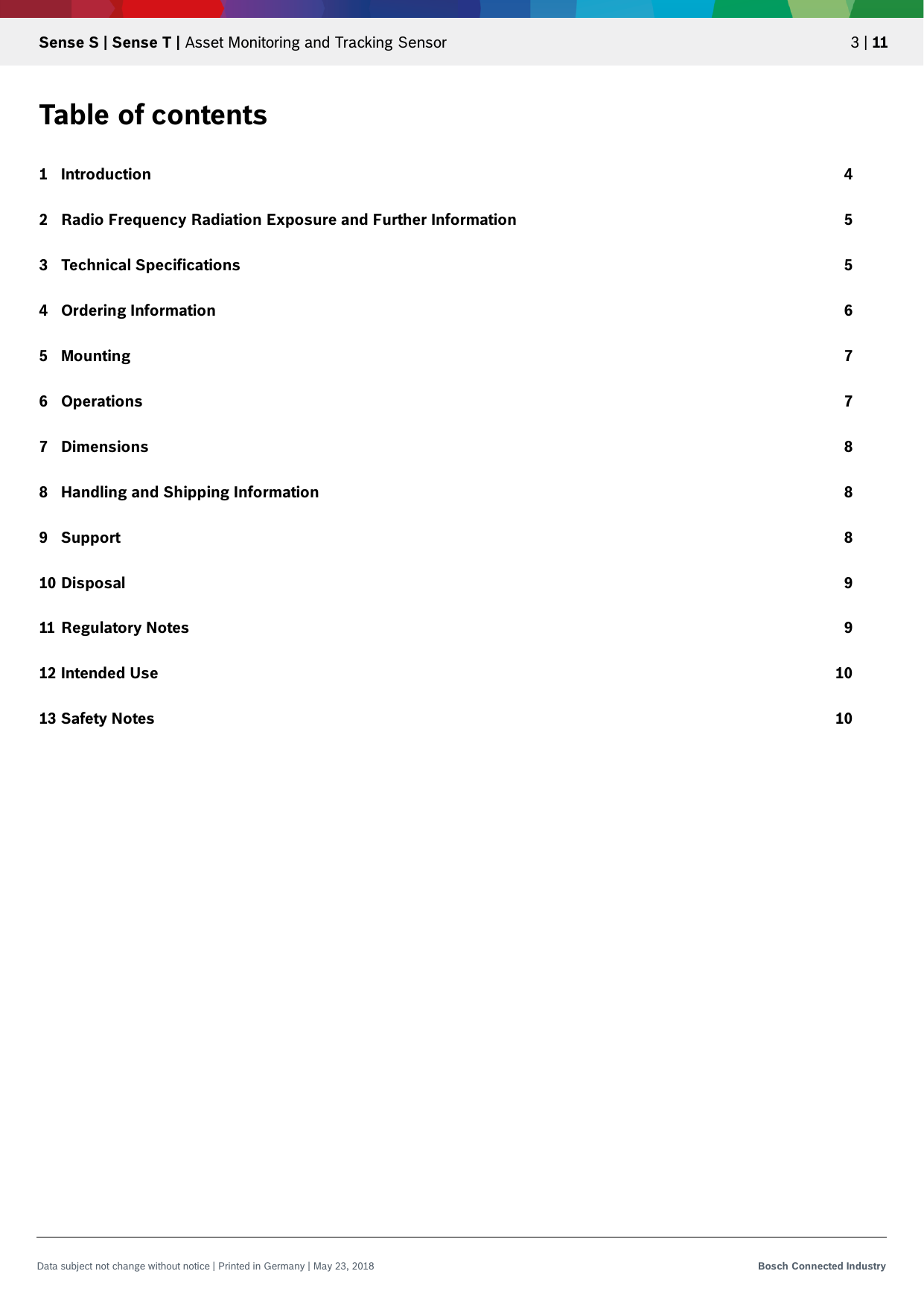   Sense S | Sense T | Asset Monitoring and Tracking Sensor 3 | 11 Data subject not change without notice | Printed in Germany | May 23, 2018  Bosch Connected Industry  Table of contents 1 Introduction 4 2 Radio Frequency Radiation Exposure and Further Information 5 3 Technical Specifications 5 4 Ordering Information 6 5 Mounting 7 6 Operations 7 7 Dimensions 8 8 Handling and Shipping Information 8 9 Support 8 10 Disposal 9 11 Regulatory Notes 9 12 Intended Use 10 13 Safety Notes 10     
