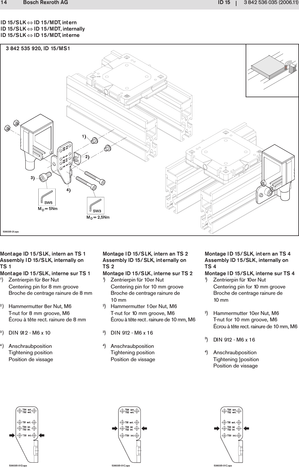 ID 1514 3 842 536 035 (2006.11)Bosch Rexroth AG1)2)4)3)MD= 5NmSW5MD= 2,5NmSW3536035-21.eps536035-01C.eps536035-01D.eps536035-01C.eps3 842 535 920, ID 15/MS1ID 15/SLK &hArr; ID 15/MDT, internID 15/SLK &hArr; ID 15/MDT, internallyID 15/SLK &hArr; ID 15/MDT, interneMontage ID 15/SLK, intern an TS 1Assembly ID 15/SLK, internally onTS 1Montage ID 15/SLK, interne sur TS 11) Zentrierpin f&uuml;r 8er NutCentering pin for 8 mm grooveBroche de centrage rainure de 8 mm2) Hammermutter 8er Nut, M6T-nut for 8 mm groove, M6&Eacute;crou &agrave; t&ecirc;te rect. rainure de 8 mm3)DIN 912 - M6 x 104) AnschraubpositionTightening positionPosition de vissageMontage ID 15/SLK, intern an TS 2Assembly ID 15/SLK, internally onTS 2Montage ID 15/SLK, interne sur TS 21) Zentrierpin f&uuml;r 10er NutCentering pin for 10 mm grooveBroche de centrage rainure de10 mm2) Hammermutter 10er Nut, M6T-nut for 10 mm groove, M6&Eacute;crou &agrave; t&ecirc;te rect. rainure de 10 mm, M63)DIN 912 - M6 x 164) AnschraubpositionTightening positionPosition de vissageMontage ID 15/SLK, intern an TS 4Assembly ID 15/SLK, internally onTS 4Montage ID 15/SLK, interne sur TS 41) Zentrierpin f&uuml;r 10er NutCentering pin for 10 mm grooveBroche de centrage rainure de10  m m2) Hammermutter 10er Nut, M6T-nut for 10 mm groove, M6&Eacute;crou &agrave; t&ecirc;te rect. rainure de 10 mm, M63)DIN 912 - M6 x 164) AnschraubpositionTightening }positionPosition de vissage