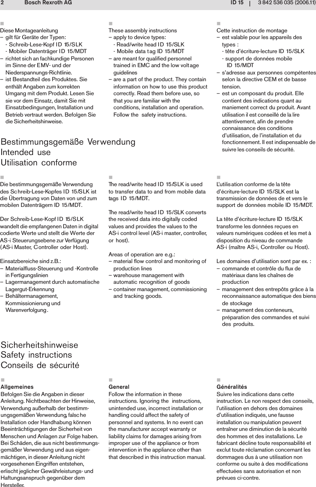 ID 1523 842 536 035 (2006.11)Bosch Rexroth AGBestimmungsgem&auml;&szlig;e VerwendungIntended useUtilisation conformeSicherheitshinweiseSafety instructionsConseils de s&eacute;curit&eacute;Die bestimmungsgem&auml;&szlig;e Verwendungdes Schreib-Lese-Kopfes ID 15/SLK istdie &Uuml;bertragung von Daten von und zummobilen Datentr&auml;gern ID 15/MDT.Der Schreib-Lese-Kopf ID 15/SLKwandelt die empfangenen Daten in digitalcodierte Werte und stellt die Werte derAS-i Steuerungsebene zur Verf&uuml;gung(AS-i Master, Controller oder Host).Einsatzbereiche sind z.B.:&ndash; Materialfluss-Steuerung und -Kontrollein Fertigungslinien&ndash; Lagermanagement durch automatischeLagergut-Erkennung&ndash; Beh&auml;ltermanagement,Kommissionierung undWarenverfolgung.Diese Montageanleitung&ndash; gilt f&uuml;r Ger&auml;te der Typen:- Schreib-Lese-Kopf ID 15/SLK- Mobiler Datentr&auml;ger ID 15/MDT&ndash; richtet sich an fachkundige Personenim Sinne der EMV- und derNiederspannungs-Richtlinie.&ndash; ist Bestandteil des Produktes. Sieenth&auml;lt Angaben zum korrektenUmgang mit dem Produkt. Lesen Siesie vor dem Einsatz, damit Sie mitEinsatzbedingungen, Installation undBetrieb vertraut werden. Befolgen Siedie Sicherheitshinweise.AllgemeinesBefolgen Sie die Angaben in dieserAnleitung. Nichtbeachten der Hinweise,Verwendung au&szlig;erhalb der bestimm-ungsgem&auml;&szlig;en Verwendung, falscheInstallation oder Handhabung k&ouml;nnenBeeintr&auml;chtigungen der Sicherheit vonMenschen und Anlagen zur Folge haben.Bei Sch&auml;den, die aus nicht bestimmungs-gem&auml;&szlig;er Verwendung und aus eigen-m&auml;chtigen, in dieser Anleitung nichtvorgesehenen Eingriffen entstehen,erlischt jeglicher Gew&auml;hrleistungs- undHaftungsanspruch gegen&uuml;ber demHersteller.L&rsquo;utilisation conforme de la t&ecirc;ted&rsquo;&eacute;criture-lecture ID 15/SLK est latransmission de donn&eacute;es de et vers lesupport de donn&eacute;es mobile ID 15/MDT.La t&ecirc;te d&rsquo;&eacute;criture-lecture ID 15/SLKtransforme les donn&eacute;es re&ccedil;ues envaleurs num&eacute;riques cod&eacute;es et les met &agrave;disposition du niveau de commandeAS-i (ma&icirc;tre AS-i, Controller ou Host).Les domaines d&rsquo;utilisation sont par ex. :&ndash; commande et contr&ocirc;le du flux demat&eacute;riaux dans les cha&icirc;nes deproduction&ndash; management des entrep&ocirc;ts gr&acirc;ce &agrave; lareconnaissance automatique des biensde stockage&ndash; management des conteneurs,pr&eacute;paration des commandes et suivides produits.Cette instruction de montage&ndash; est valable pour les appareils destypes :- t&ecirc;te d&rsquo;&eacute;criture-lecture ID 15/SLK- support de donn&eacute;es mobile   ID 15/MDT&ndash; s&rsquo;adresse aux personnes comp&eacute;tentesselon la directive CEM et de bassetension.&ndash; est un composant du produit. Ellecontient des indications quant aumaniement correct du produit. Avantutilisation il est conseill&eacute; de la lireattentivement, afin de prendreconnaissance des conditionsd&rsquo;utilisation, de l&rsquo;installation et dufonctionnement. Il est indispensable desuivre les conseils de s&eacute;curit&eacute;.G&eacute;n&eacute;ralit&eacute;sSuivre les indications dans cetteinstruction. Le non respect des conseils,l&rsquo;utilisation en dehors des domainesd&rsquo;utilisation indiqu&eacute;s, une fausseinstallation ou manipulation peuvententra&icirc;ner une diminution de la s&eacute;curit&eacute;des hommes et des installations. Lefabricant d&eacute;cline toute responsabilit&eacute; etexclut toute r&eacute;clamation concernant lesdommages dus &agrave; une utilisation nonconforme ou suite &agrave; des modificationseffectu&eacute;es sans autorisation et nonpr&eacute;vues ci-contre.The read/write head ID 15/SLK is usedto transfer data to and from mobile datatags I D 15/MDT.The read/write head ID 15/SLK convertsthe received data into digitally codedvalues and provides the values to theAS-i control level (AS-i master, controller,or host).Areas of operation are e.g.:&ndash; material flow control and monitoring ofproduction lines&ndash; warehouse management withautomatic recognition of goods&ndash; container management, commissioningand tracking goods.These assembly instructions&ndash; apply to device types:- Read/write head ID 15/SLK- Mobile data tag ID 15/MDT&ndash; are meant for qualified personneltrained in EMC and the low voltageguidelines&ndash; are a part of the product. They containinformation on how to use this productcorrectly. Read them before use, sothat you are familiar with theconditions, installation and operation.Follow the  safety instructions.GeneralFollow the information in theseinstructions. Ignoring the  instructions,unintended use, incorrect installation orhandling could affect the safety ofpersonnel and systems. In no event canthe manufacturer accept warranty orliability claims for damages arising fromimproper use of the appliance or fromintervention in the appliance other thanthat described in this instruction manual.