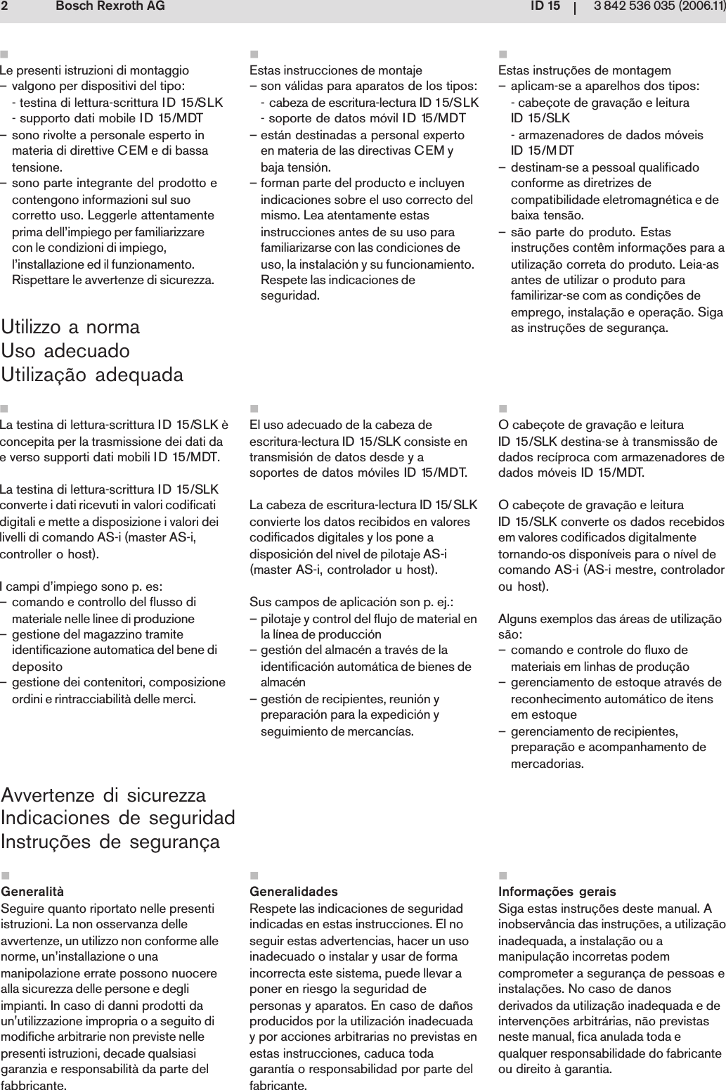 ID 1523 842 536 035 (2006.11)Bosch Rexroth AGUtilizzo a normaUso adecuadoUtiliza&ccedil;&atilde;o adequadaAvvertenze di sicurezzaIndicaciones de seguridadInstru&ccedil;&otilde;es de seguran&ccedil;aLa testina di lettura-scrittura ID 15/SLK &egrave;concepita per la trasmissione dei dati dae verso supporti dati mobili ID 15/MDT.La testina di lettura-scrittura ID 15/SLKconverte i dati ricevuti in valori codificatidigitali e mette a disposizione i valori deilivelli di comando AS-i (master AS-i,controller o host).I campi d&rsquo;impiego sono p. es:&ndash; comando e controllo del flusso dimateriale nelle linee di produzione&ndash; gestione del magazzino tramiteidentificazione automatica del bene dideposito&ndash; gestione dei contenitori, composizioneordini e rintracciabilit&agrave; delle merci.Le presenti istruzioni di montaggio&ndash; valgono per dispositivi del tipo:- testina di lettura-scrittura ID 15/SLK- supporto dati mobile ID 15/MDT&ndash; sono rivolte a personale esperto inmateria di direttive CEM e di bassatensione.&ndash; sono parte integrante del prodotto econtengono informazioni sul suocorretto uso. Leggerle attentamenteprima dell&rsquo;impiego per familiarizzarecon le condizioni di impiego,l&rsquo;installazione ed il funzionamento.Rispettare le avvertenze di sicurezza.Generalit&agrave;Seguire quanto riportato nelle presentiistruzioni. La non osservanza delleavvertenze, un utilizzo non conforme allenorme, un&rsquo;installazione o unamanipolazione errate possono nuocerealla sicurezza delle persone e degliimpianti. In caso di danni prodotti daun'utilizzazione impropria o a seguito dimodifiche arbitrarie non previste nellepresenti istruzioni, decade qualsiasigaranzia e responsabilit&agrave; da parte delfabbricante.O cabe&ccedil;ote de grava&ccedil;&atilde;o e leituraID 15/SLK destina-se &agrave; transmiss&atilde;o dedados rec&iacute;proca com armazenadores dedados m&oacute;veis ID 15/MDT.O cabe&ccedil;ote de grava&ccedil;&atilde;o e leituraID 15/SLK converte os dados recebidosem valores codificados digitalmentetornando-os dispon&iacute;veis para o n&iacute;vel decomando AS-i (AS-i mestre, controladorou host).Alguns exemplos das &aacute;reas de utiliza&ccedil;&atilde;os&atilde;o:&ndash; comando e controle do fluxo demateriais em linhas de produ&ccedil;&atilde;o&ndash; gerenciamento de estoque atrav&eacute;s dereconhecimento autom&aacute;tico de itensem estoque&ndash; gerenciamento de recipientes,prepara&ccedil;&atilde;o e acompanhamento demercadorias.Estas instru&ccedil;&otilde;es de montagem&ndash; aplicam-se a aparelhos dos tipos:- cabe&ccedil;ote de grava&ccedil;&atilde;o e leituraID 15/SLK- armazenadores de dados m&oacute;veisID 15/M DT&ndash; destinam-se a pessoal qualificadoconforme as diretrizes decompatibilidade eletromagn&eacute;tica e debaixa tens&atilde;o.&ndash; s&atilde;o parte do produto. Estasinstru&ccedil;&otilde;es cont&ecirc;m informa&ccedil;&otilde;es para autiliza&ccedil;&atilde;o correta do produto. Leia-asantes de utilizar o produto parafamilirizar-se com as condi&ccedil;&otilde;es deemprego, instala&ccedil;&atilde;o e opera&ccedil;&atilde;o. Sigaas instru&ccedil;&otilde;es de seguran&ccedil;a.Informa&ccedil;&otilde;es geraisSiga estas instru&ccedil;&otilde;es deste manual. Ainobserv&acirc;ncia das instru&ccedil;&otilde;es, a utiliza&ccedil;&atilde;oinadequada, a instala&ccedil;&atilde;o ou amanipula&ccedil;&atilde;o incorretas podemcomprometer a seguran&ccedil;a de pessoas einstala&ccedil;&otilde;es. No caso de danosderivados da utiliza&ccedil;&atilde;o inadequada e deinterven&ccedil;&otilde;es arbitr&aacute;rias, n&atilde;o previstasneste manual, fica anulada toda equalquer responsabilidade do fabricanteou direito &agrave; garantia.Estas instrucciones de montaje&ndash; son v&aacute;lidas para aparatos de los tipos:- cabeza de escritura-lectura ID 15/SLK- soporte de datos m&oacute;vil ID 15/MDT&ndash; est&aacute;n destinadas a personal expertoen materia de las directivas CEM ybaja tensi&oacute;n.&ndash; forman parte del producto e incluyenindicaciones sobre el uso correcto delmismo. Lea atentamente estasinstrucciones antes de su uso parafamiliarizarse con las condiciones deuso, la instalaci&oacute;n y su funcionamiento.Respete las indicaciones deseguridad.GeneralidadesRespete las indicaciones de seguridadindicadas en estas instrucciones. El noseguir estas advertencias, hacer un usoinadecuado o instalar y usar de formaincorrecta este sistema, puede llevar aponer en riesgo la seguridad depersonas y aparatos. En caso de da&ntilde;osproducidos por la utilizaci&oacute;n inadecuaday por acciones arbitrarias no previstas enestas instrucciones, caduca todagarant&iacute;a o responsabilidad por parte delfabricante.El uso adecuado de la cabeza deescritura-lectura ID 15/SLK consiste entransmisi&oacute;n de datos desde y asoportes de datos m&oacute;viles ID 15/MDT.La cabeza de escritura-lectura ID 15/SLKconvierte los datos recibidos en valorescodificados digitales y los pone adisposici&oacute;n del nivel de pilotaje AS-i (master AS-i, controlador u host).Sus campos de aplicaci&oacute;n son p. ej.:&ndash; pilotaje y control del flujo de material enla l&iacute;nea de producci&oacute;n&ndash; gesti&oacute;n del almac&eacute;n a trav&eacute;s de laidentificaci&oacute;n autom&aacute;tica de bienes dealmac&eacute;n&ndash; gesti&oacute;n de recipientes, reuni&oacute;n ypreparaci&oacute;n para la expedici&oacute;n yseguimiento de mercanc&iacute;as.