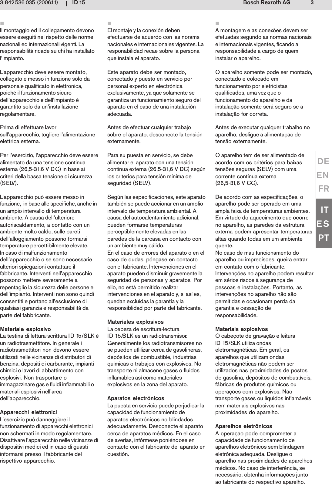 ID 15 3Bosch Rexroth AG3 842 536 035 (2006.11)DEENFRITESPTIl montaggio ed il collegamento devonoessere eseguiti nel rispetto delle normenazionali ed internazionali vigenti. Laresponsabilit&agrave; ricade su chi ha installatol&rsquo;impianto.L&rsquo;apparecchio deve essere montato,collegato e messo in funzione solo dapersonale qualificato in elettronica,poich&eacute; il funzionamento sicurodell&rsquo;apparecchio e dell&rsquo;impianto &egrave;garantito solo da un&rsquo;installazioneregolamentare.Prima di effettuare lavorisull&rsquo;apparecchio, togliere l&rsquo;alimentazioneelettrica esterna.Per l&rsquo;esercizio, l&rsquo;apparecchio deve esserealimentato da una tensione continuaesterna (26,5-31,6 V DC) in base aicriteri della bassa tensione di sicurezza(SELV).L&rsquo;apparecchio pu&ograve; essere messo infunzione,  in base alle specifiche, anche inun ampio intervallo di temperaturaambiente. A causa dell&rsquo;ulterioreautoriscaldamento, a contatto con unambiente molto caldo, sulle paretidell&rsquo;alloggiamento possono formarsitemperature percettibilmente elevate.In caso di malfunzionamentodell&rsquo;apparecchio o se sono necessarieulteriori spiegazioni contattare ilfabbricante. Interventi nell&rsquo;apparecchiopossono mettere severamente arepentaglio la sicurezza delle persone edell&rsquo;impianto. Interventi non sono quindiconsentiti e portano all&rsquo;esclusione diqualsiasi garanzia e responsabilit&agrave; daparte del fabbricante.Materiale esplosivoLa testina di lettura-scrittura ID 15/SLK &egrave;un radiotrasmettitore. In generale iradiotrasmettitori non devono essereutilizzati nelle vicinanze di distributori dibenzina, depositi di carburante, impiantichimici o lavori di abbattimento conesplosivi. Non trasportare oimmagazzinare gas e fluidi infiammabili omateriali esplosivi nell&rsquo;areadell&rsquo;apparecchio.Apparecchi elettroniciL&rsquo;esercizio pu&ograve; danneggiare ilfunzionamento di apparecchi elettronicinon schermati in modo regolamentare.Disattivare l&rsquo;apparecchio nelle vicinanze didispositivi medici ed in caso di guastiinformarsi presso il fabbricante delrispettivo apparecchio.A montagem e as conex&otilde;es devem serefetuadas segundo as normas nacionaise internacionais vigentes, ficando aresponsabilidade a cargo de queminstalar o aparelho.O aparelho somente pode ser montado,conectado e colocado emfuncionamento por eletricistasqualificados, uma vez que ofuncionamento do aparelho e dainstala&ccedil;&atilde;o somente ser&aacute; seguro se ainstala&ccedil;&atilde;o for correta.Antes de executar qualquer trabalho noaparelho, desligue a alimenta&ccedil;&atilde;o detens&atilde;o externamente.O aparelho tem de ser alimentado deacordo com os crit&eacute;rios para baixastens&otilde;es seguras (SELV) com umacorrente cont&iacute;nua externa(26,5-31,6 V CC).De acordo com as especifica&ccedil;&otilde;es, oaparelho pode ser operado em umaampla faixa de temperaturas ambientes.Em virtude do aquecimento que ocorreno aparelho, as paredes da estruturaexterna podem apresentar temperaturasaltas quando todas em um ambientequente.No caso de mau funcionamento doaparelho ou imprecis&otilde;es, queira entrarem contato com o fabricante.Interven&ccedil;&otilde;es no aparelho podem resultarem s&eacute;rios riscos &agrave; seguran&ccedil;a depessoas e instala&ccedil;&otilde;es. Portanto, asinterven&ccedil;&otilde;es no aparelho n&atilde;o s&atilde;opermitidas e ocasionam perda dagarantia e cessa&ccedil;&atilde;o deresponsabilidade.Materiais explosivosO cabe&ccedil;ote de grava&ccedil;&atilde;o e leituraID 15/SLK utiliza ondaseletromagn&eacute;ticas. Em geral, osaparelhos que utilizam ondaseletromagn&eacute;ticas n&atilde;o podem serutilizados nas proximidades de postosde gasolina, dep&oacute;sitos de combust&iacute;veis,f&aacute;bricas de produtos qu&iacute;micos ouopera&ccedil;&otilde;es com explosivos. N&atilde;otransporte gases ou l&iacute;quidos inflam&aacute;veisnem materiais explosivos nasproximidades do aparelho.Aparelhos eletr&ocirc;nicosA opera&ccedil;&atilde;o pode comprometer acapacidade de funcionamento deaparelhos eletr&ocirc;nicos sem blindagemeletr&ocirc;nica adequada. Desligue oaparelho nas proximidades de aparelhosm&eacute;dicos. No caso de interfer&ecirc;ncia, senecess&aacute;rio, obtenha informa&ccedil;&otilde;es juntoao fabricante do respectivo aparelho.El montaje y la conexi&oacute;n debenefectuarse de acuerdo con las noramsnacionales e internacionales vigentes. Laresponabilidad recae sobre la personaque instala el aparato.Este aparato debe ser montado,conectado y puesto en servicio porpersonal experto en electr&oacute;nicaexclusivamente, ya que solamente segarantiza un funcionamiento seguro delaparato en el caso de una instalaci&oacute;nadecuada.Antes de efectuar cualquier trabajosobre el aparato, desconecte la tensi&oacute;nexternamente.Para su puesta en servicio, se debealimentar el aparato con una tensi&oacute;ncontinua externa (26,5-31,6 V DC) seg&uacute;nlos criterios para tensi&oacute;n m&iacute;nima deseguridad (SELV).Seg&uacute;n las especificaciones, este aparatotambi&eacute;n se puede accionar en un ampliointervalo de temperatura ambiental. Acausa del autocalentamiento adicional,pueden formarse temperaturasperceptiblemente elevadas en lasparedes de la carcasa en contacto conun ambiente muy c&aacute;lido.En el caso de errores del aparato o en elcaso de dudas, p&oacute;ngase en contactocon el fabricante. Intervenciones en elaparato pueden disminuir gravemente laseguridad de personas y aparatos. Porello, no est&aacute; permitido realizarintervenciones en el aparato y, si as&iacute; es,quedan excluidas la garant&iacute;a y laresponsiblidad por parte del fabricante.Materiales explosivosLa cebeza de escritura-lecturaID 15/SLK es un radiotransmisor.Generalmente los radiotransmisores nose pueden utlilizar cerca de gasolineras,dep&oacute;sitos de combustible, industriasqu&iacute;micas o trabajos con explosivos. Notransporte ni almacene gases o fluidosinflamables as&iacute; como materialesexplosivos en la zona del aparato.Aparatos electr&oacute;nicosLa puesta en servicio puede perjudicar lacapacidad de funcionamiento deaparatos electr&oacute;nicos no blindadosadecuadamente. Desconecte el aparatocerca de aparatos m&eacute;dicos. En el casode aver&iacute;as, inf&oacute;rmese poni&eacute;ndose encontacto con el fabricante del aparato encuesti&oacute;n.