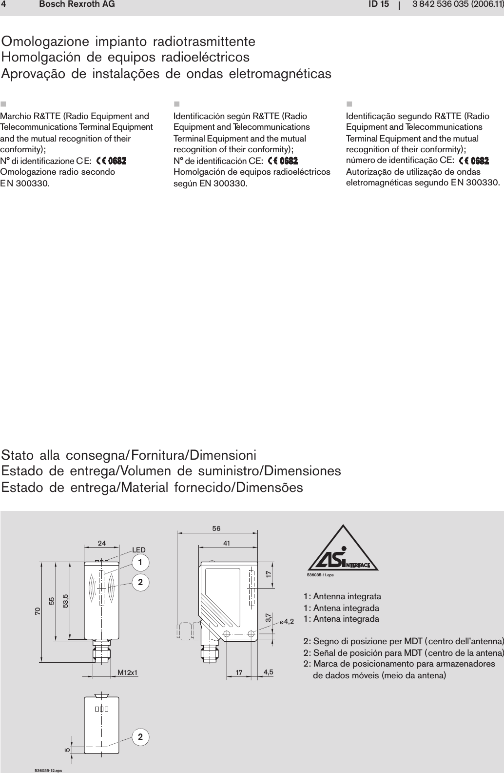 ID 1543 842 536 035 (2006.11)Bosch Rexroth AG536035-11.eps53,55570524M12x1LED12256414,217 4,5173,7536035-12.epsStato alla consegna/Fornitura/DimensioniEstado de entrega/Volumen de suministro/DimensionesEstado de entrega/Material fornecido/Dimens&otilde;esOmologazione impianto radiotrasmittenteHomolgaci&oacute;n de equipos radioel&eacute;ctricosAprova&ccedil;&atilde;o de instala&ccedil;&otilde;es de ondas eletromagn&eacute;ticas1: Antenna integrata1: Antena integrada1: Antena integrada2: Segno di posizione per MDT (centro dell&rsquo;antenna)2: Se&ntilde;al de posici&oacute;n para MDT (centro de la antena)2: Marca de posicionamento para armazenadoresde dados m&oacute;veis (meio da antena)Marchio R&amp;TTE (Radio Equipment andTelecommunications Terminal Equipmentand the mutual recognition of theirconformity);N&deg; di identificazione CE:Omologazione radio secondoEN 300330.Identifica&ccedil;&atilde;o segundo R&amp;TTE (RadioEquipment and TelecommunicationsTerminal Equipment and the mutualrecognition of their conformity);n&uacute;mero de identifica&ccedil;&atilde;o CE:Autoriza&ccedil;&atilde;o de utiliza&ccedil;&atilde;o de ondaseletromagn&eacute;ticas segundo EN 300330.Identificaci&oacute;n seg&uacute;n R&amp;TTE (RadioEquipment and TelecommunicationsTerminal Equipment and the mutualrecognition of their conformity);N&deg; de identificaci&oacute;n CE:Homolgaci&oacute;n de equipos radioel&eacute;ctricosseg&uacute;n EN 300330.