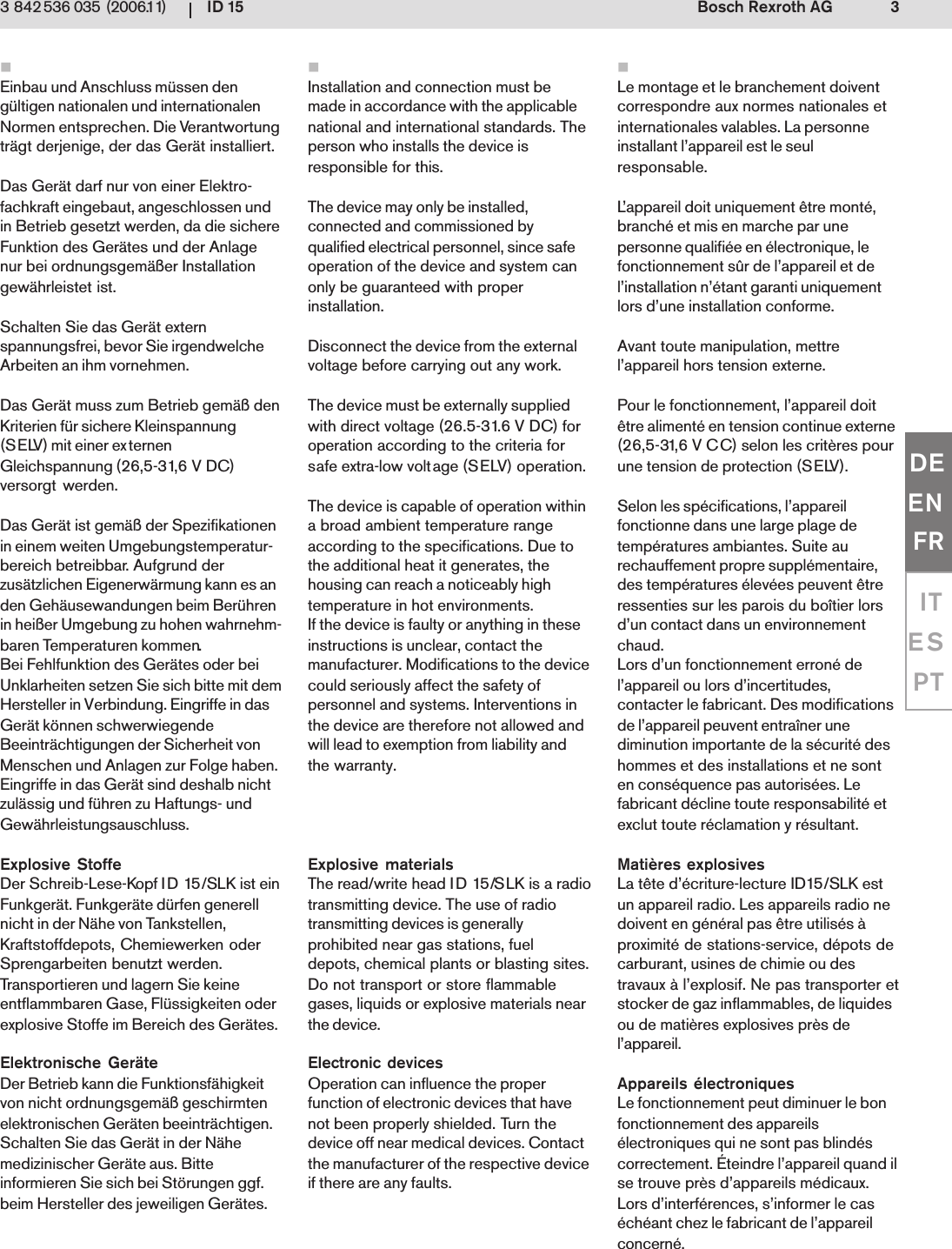 ID 15 3Bosch Rexroth AG3 842 536 035 (2006.11)DEENFRITESPTEinbau und Anschluss m&uuml;ssen deng&uuml;ltigen nationalen und internationalenNormen entsprechen. Die Verantwortungtr&auml;gt derjenige, der das Ger&auml;t installiert.Das Ger&auml;t darf nur von einer Elektro-fachkraft eingebaut, angeschlossen undin Betrieb gesetzt werden, da die sichereFunktion des Ger&auml;tes und der Anlagenur bei ordnungsgem&auml;&szlig;er Installationgew&auml;hrleistet ist.Schalten Sie das Ger&auml;t externspannungsfrei, bevor Sie irgendwelcheArbeiten an ihm vornehmen.Das Ger&auml;t muss zum Betrieb gem&auml;&szlig; denKriterien f&uuml;r sichere Kleinspannung(SELV) mit einer externenGleichspannung (26,5-31,6 V DC)versorgt werden.Das Ger&auml;t ist gem&auml;&szlig; der Spezifikationenin einem weiten Umgebungstemperatur-bereich betreibbar. Aufgrund derzus&auml;tzlichen Eigenerw&auml;rmung kann es anden Geh&auml;usewandungen beim Ber&uuml;hrenin hei&szlig;er Umgebung zu hohen wahrnehm-baren Temperaturen kommen.Bei Fehlfunktion des Ger&auml;tes oder beiUnklarheiten setzen Sie sich bitte mit demHersteller in Verbindung. Eingriffe in dasGer&auml;t k&ouml;nnen schwerwiegendeBeeintr&auml;chtigungen der Sicherheit vonMenschen und Anlagen zur Folge haben.Eingriffe in das Ger&auml;t sind deshalb nichtzul&auml;ssig und f&uuml;hren zu Haftungs- undGew&auml;hrleistungsauschluss.Explosive StoffeDer Schreib-Lese-Kopf ID 15/SLK ist einFunkger&auml;t. Funkger&auml;te d&uuml;rfen generellnicht in der N&auml;he von Tankstellen,Kraftstoffdepots, Chemiewerken oderSprengarbeiten benutzt werden.Transportieren und lagern Sie keineentflammbaren Gase, Fl&uuml;ssigkeiten oderexplosive Stoffe im Bereich des Ger&auml;tes.Elektronische Ger&auml;teDer Betrieb kann die Funktionsf&auml;higkeitvon nicht ordnungsgem&auml;&szlig; geschirmtenelektronischen Ger&auml;ten beeintr&auml;chtigen.Schalten Sie das Ger&auml;t in der N&auml;hemedizinischer Ger&auml;te aus. Bitteinformieren Sie sich bei St&ouml;rungen ggf.beim Hersteller des jeweiligen Ger&auml;tes.Le montage et le branchement doiventcorrespondre aux normes nationales etinternationales valables. La personneinstallant l&rsquo;appareil est le seulresponsable.L&rsquo;appareil doit uniquement &ecirc;tre mont&eacute;,branch&eacute; et mis en marche par unepersonne qualifi&eacute;e en &eacute;lectronique, lefonctionnement s&ucirc;r de l&rsquo;appareil et del&rsquo;installation n&rsquo;&eacute;tant garanti uniquementlors d&rsquo;une installation conforme.Avant toute manipulation, mettrel&rsquo;appareil hors tension externe.Pour le fonctionnement, l&rsquo;appareil doit&ecirc;tre aliment&eacute; en tension continue externe(26,5-31,6 V CC) selon les crit&egrave;res pourune tension de protection (SELV).Selon les sp&eacute;cifications, l&rsquo;appareilfonctionne dans une large plage detemp&eacute;ratures ambiantes. Suite aurechauffement propre suppl&eacute;mentaire,des temp&eacute;ratures &eacute;lev&eacute;es peuvent &ecirc;treressenties sur les parois du bo&icirc;tier lorsd&rsquo;un contact dans un environnementchaud.Lors d&rsquo;un fonctionnement erron&eacute; del&rsquo;appareil ou lors d&rsquo;incertitudes,contacter le fabricant. Des modificationsde l&rsquo;appareil peuvent entra&icirc;ner unediminution importante de la s&eacute;curit&eacute; deshommes et des installations et ne sonten cons&eacute;quence pas autoris&eacute;es. Lefabricant d&eacute;cline toute responsabilit&eacute; etexclut toute r&eacute;clamation y r&eacute;sultant.Mati&egrave;res explosivesLa t&ecirc;te d&rsquo;&eacute;criture-lecture ID15/SLK estun appareil radio. Les appareils radio nedoivent en g&eacute;n&eacute;ral pas &ecirc;tre utilis&eacute;s &agrave;proximit&eacute; de stations-service, d&eacute;pots decarburant, usines de chimie ou destravaux &agrave; l&rsquo;explosif. Ne pas transporter etstocker de gaz inflammables, de liquidesou de mati&egrave;res explosives pr&egrave;s del&rsquo;appareil.Appareils &eacute;lectroniquesLe fonctionnement peut diminuer le bonfonctionnement des appareils&eacute;lectroniques qui ne sont pas blind&eacute;scorrectement. &Eacute;teindre l&rsquo;appareil quand ilse trouve pr&egrave;s d&rsquo;appareils m&eacute;dicaux.Lors d&rsquo;interf&eacute;rences, s&rsquo;informer le cas&eacute;ch&eacute;ant chez le fabricant de l&rsquo;appareilconcern&eacute;.Installation and connection must bemade in accordance with the applicablenational and international standards. Theperson who installs the device isresponsible for this.The device may only be installed,connected and commissioned byqualified electrical personnel, since safeoperation of the device and system canonly be guaranteed with properinstallation.Disconnect the device from the externalvoltage before carrying out any work.The device must be externally suppliedwith direct voltage (26.5-31.6 V DC) foroperation according to the criteria forsafe extra-low voltage (SELV) operation.The device is capable of operation withina broad ambient temperature rangeaccording to the specifications. Due tothe additional heat it generates, thehousing can reach a noticeably hightemperature in hot environments.If the device is faulty or anything in theseinstructions is unclear, contact themanufacturer. Modifications to the devicecould seriously affect the safety ofpersonnel and systems. Interventions inthe device are therefore not allowed andwill lead to exemption from liability andthe warranty.Explosive materialsThe read/write head ID 15/SLK is a radiotransmitting device. The use of radiotransmitting devices is generallyprohibited near gas stations, fueldepots, chemical plants or blasting sites.Do not transport or store flammablegases, liquids or explosive materials nearthe device.Electronic devicesOperation can influence the properfunction of electronic devices that havenot been properly shielded. Turn thedevice off near medical devices. Contactthe manufacturer of the respective deviceif there are any faults.