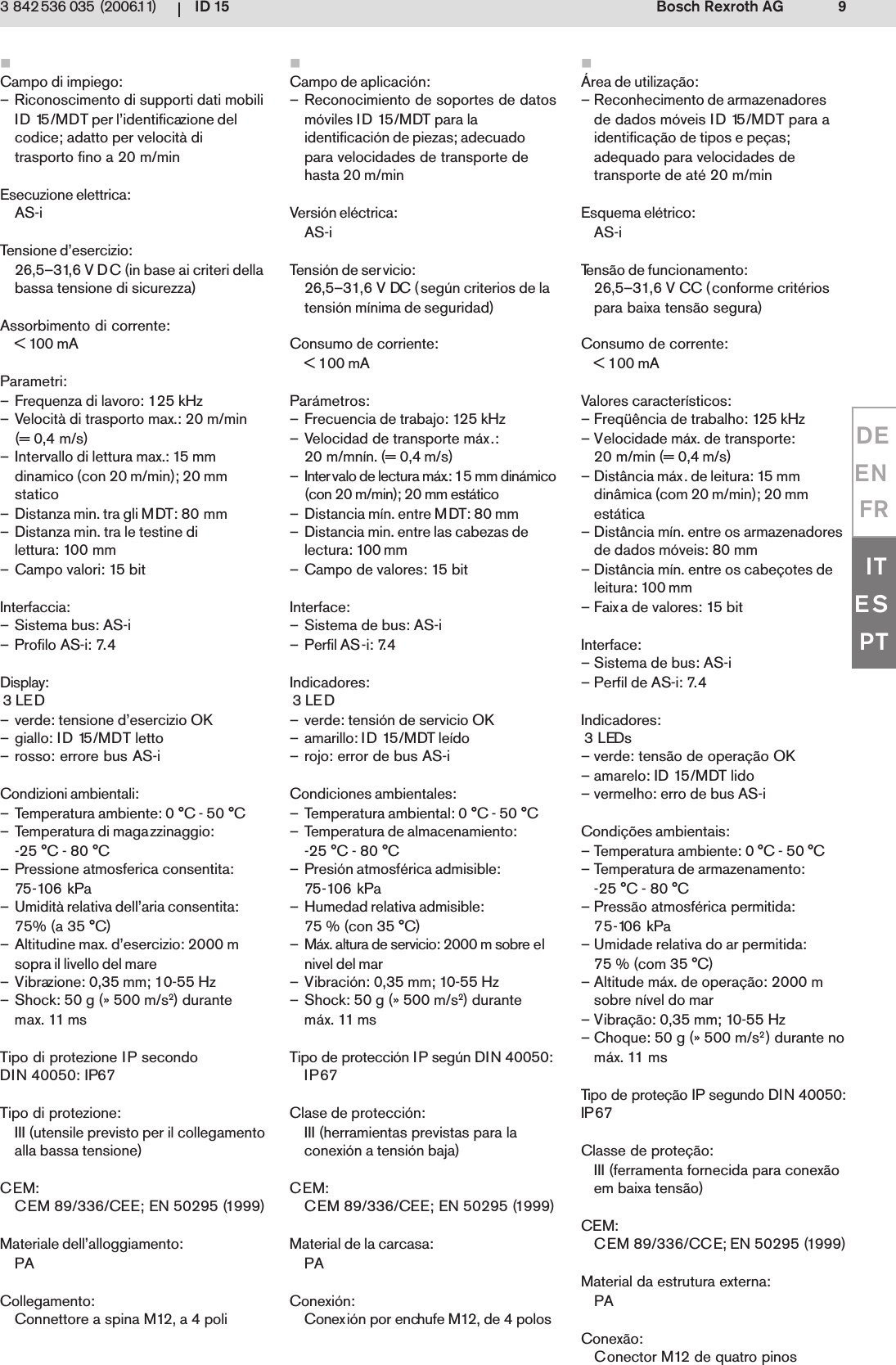 ID 15 9Bosch Rexroth AG3 842 536 035 (2006.11)DEENFRITESPTCampo di impiego:&ndash; Riconoscimento di supporti dati mobiliID 15/MDT per l&rsquo;identificazione delcodice; adatto per velocit&agrave; ditrasporto fino a 20 m/minEsecuzione elettrica:AS-iTensione d&rsquo;esercizio:26,5&ndash;31,6 V DC (in base ai criteri dellabassa tensione di sicurezza)Assorbimento di corrente:< 100 mAParametri:&ndash; Frequenza di lavoro: 125 kHz&ndash; Velocit&agrave; di trasporto max.: 20 m/min(= 0,4 m/s)&ndash; Intervallo di lettura max.: 15 mmdinamico (con 20 m/min); 20 mmstatico&ndash; Distanza min. tra gli MDT: 80 mm&ndash; Distanza min. tra le testine dilettura: 100 mm&ndash; Campo valori: 15 bitInterfaccia:&ndash; Sistema bus: AS-i&ndash; Profilo AS-i: 7.4Display: 3 LED&ndash; verde: tensione d&rsquo;esercizio OK&ndash; giallo: ID 15/MDT letto&ndash; rosso: errore bus AS-iCondizioni ambientali:&ndash; Temperatura ambiente: 0 &deg;C - 50 &deg;C&ndash; Temperatura di magazzinaggio:-25 &deg;C - 80 &deg;C&ndash; Pressione atmosferica consentita:75-106 kPa&ndash; Umidit&agrave; relativa dell&rsquo;aria consentita:75% (a 35 &deg;C)&ndash; Altitudine max. d&rsquo;esercizio: 2000 msopra il livello del mare&ndash; Vibrazione: 0,35 mm; 10-55 Hz&ndash; Shock: 50 g (&raquo; 500 m/s2) durantemax. 11 msTipo di protezione IP secondoDIN 40050: IP67Tipo di protezione:III (utensile previsto per il collegamentoalla bassa tensione)CEM:CEM 89/336/CEE; EN 50295 (1999)Materiale dell&rsquo;alloggiamento:PACollegamento:Connettore a spina M12, a 4 poli&Aacute;rea de utiliza&ccedil;&atilde;o:&ndash; Reconhecimento de armazenadoresde dados m&oacute;veis ID 15/MDT para aidentifica&ccedil;&atilde;o de tipos e pe&ccedil;as;adequado para velocidades detransporte de at&eacute; 20 m/minEsquema el&eacute;trico:AS-iTens&atilde;o de funcionamento:26,5&ndash;31,6 V CC (conforme crit&eacute;riospara baixa tens&atilde;o segura)Consumo de corrente:< 100 mAValores caracter&iacute;sticos:&ndash; Freq&uuml;&ecirc;ncia de trabalho: 125 kHz&ndash; Velocidade m&aacute;x. de transporte:20 m/min (= 0,4 m/s)&ndash; Dist&acirc;ncia m&aacute;x. de leitura: 15 mmdin&acirc;mica (com 20 m/min); 20 mmest&aacute;tica&ndash; Dist&acirc;ncia m&iacute;n. entre os armazenadoresde dados m&oacute;veis: 80 mm&ndash; Dist&acirc;ncia m&iacute;n. entre os cabe&ccedil;otes deleitura: 100 mm&ndash; Faixa de valores: 15 bitInterface:&ndash; Sistema de bus: AS-i&ndash; Perfil de AS-i: 7.4Indicadores: 3 LEDs&ndash; verde: tens&atilde;o de opera&ccedil;&atilde;o OK&ndash; amarelo: ID 15/MDT lido&ndash; vermelho: erro de bus AS-iCondi&ccedil;&otilde;es ambientais:&ndash; Temperatura ambiente: 0 &deg;C - 50 &deg;C&ndash; Temperatura de armazenamento:-25 &deg;C - 80 &deg;C&ndash; Press&atilde;o atmosf&eacute;rica permitida:75-106 kPa&ndash; Umidade relativa do ar permitida:75 % (com 35 &deg;C)&ndash; Altitude m&aacute;x. de opera&ccedil;&atilde;o: 2000 msobre n&iacute;vel do mar&ndash; Vibra&ccedil;&atilde;o: 0,35 mm; 10-55 Hz&ndash; Choque: 50 g (&raquo; 500 m/s2) durante nom&aacute;x. 11 msTipo de prote&ccedil;&atilde;o IP segundo DIN 40050:IP67Classe de prote&ccedil;&atilde;o:III (ferramenta fornecida para conex&atilde;oem baixa tens&atilde;o)CEM:CEM 89/336/CCE; EN 50295 (1999)Material da estrutura externa:PAConex&atilde;o:Conector M12 de quatro pinosCampo de aplicaci&oacute;n:&ndash; Reconocimiento de soportes de datosm&oacute;viles ID 15/MDT para laidentificaci&oacute;n de piezas; adecuadopara velocidades de transporte dehasta 20 m/minVersi&oacute;n el&eacute;ctrica:AS-iTensi&oacute;n de servicio:26,5&ndash;31,6 V DC (seg&uacute;n criterios de latensi&oacute;n m&iacute;nima de seguridad)Consumo de corriente:< 100 mAPar&aacute;metros:&ndash; Frecuencia de trabajo: 125 kHz&ndash; Velocidad de transporte m&aacute;x.:20 m/mn&iacute;n. (= 0,4 m/s)&ndash; Intervalo de lectura m&aacute;x.: 15 mm din&aacute;mico(con 20 m/min); 20 mm est&aacute;tico&ndash; Distancia m&iacute;n. entre MDT: 80 mm&ndash; Distancia min. entre las cabezas delectura: 100 mm&ndash; Campo de valores: 15 bitInterface:&ndash; Sistema de bus: AS-i&ndash; Perfil AS-i: 7.4Indicadores: 3 LED&ndash; verde: tensi&oacute;n de servicio OK&ndash; amarillo: ID 15/MDT le&iacute;do&ndash; rojo: error de bus AS-iCondiciones ambientales:&ndash; Temperatura ambiental: 0 &deg;C - 50 &deg;C&ndash; Temperatura de almacenamiento:-25 &deg;C - 80 &deg;C&ndash; Presi&oacute;n atmosf&eacute;rica admisible:75-106 kPa&ndash; Humedad relativa admisible:75 % (con 35 &deg;C)&ndash; M&aacute;x. altura de servicio: 2000 m sobre elnivel del mar&ndash; Vibraci&oacute;n: 0,35 mm; 10-55 Hz&ndash; Shock: 50 g (&raquo; 500 m/s2) durantem&aacute;x. 11 msTipo de protecci&oacute;n IP seg&uacute;n DIN 40050:IP67Clase de protecci&oacute;n:III (herramientas previstas para laconexi&oacute;n a tensi&oacute;n baja)CEM:CEM 89/336/CEE; EN 50295 (1999)Material de la carcasa:PAConexi&oacute;n:Conexi&oacute;n por enchufe M12, de 4 polos