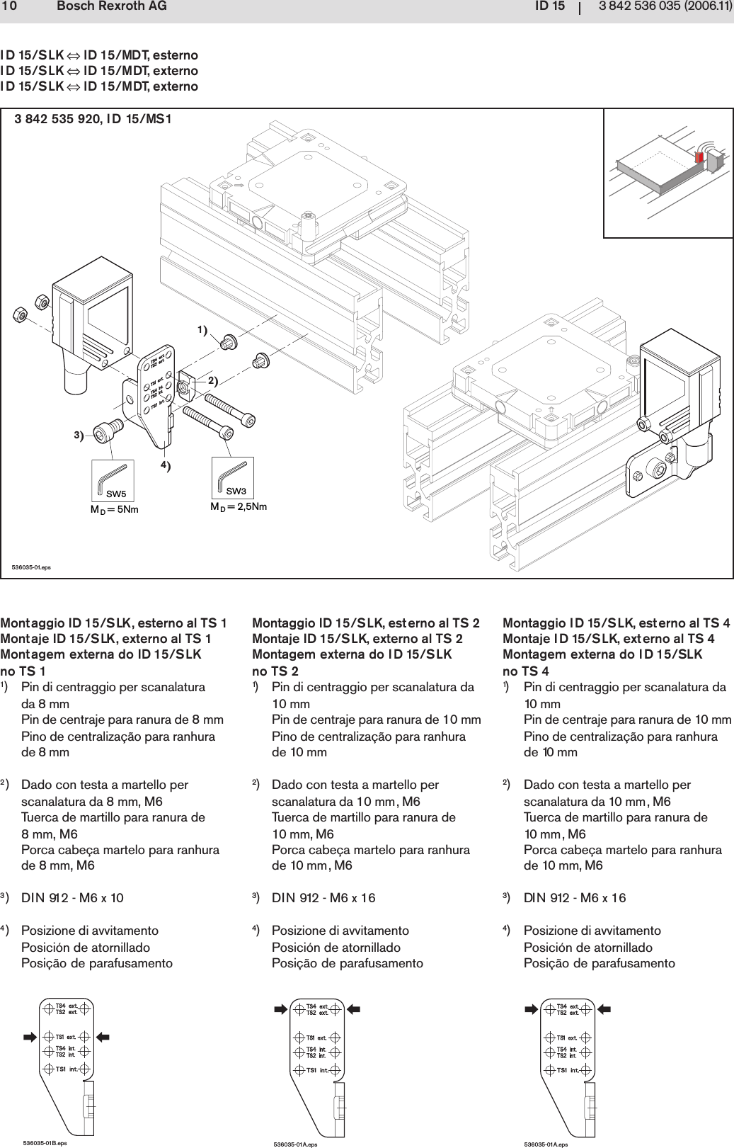 ID 1510 3 842 536 035 (2006.11)Bosch Rexroth AG1)2)4)3)MD= 5NmSW5MD= 2,5NmSW3536035-01.eps536035-01A.eps536035-01B.eps536035-01A.eps3 842 535 920, ID 15/MS1ID 15/SLK &hArr; ID 15/MDT, esternoID 15/SLK &hArr; ID 15/MDT, externoID 15/SLK &hArr; ID 15/MDT, externo1) Pin di centraggio per scanalaturada 8 mmPin de centraje para ranura de 8 mmPino de centraliza&ccedil;&atilde;o para ranhurade 8 mm2) Dado con testa a martello perscanalatura da 8 mm, M6Tuerca de martillo para ranura de8 mm, M6Porca cabe&ccedil;a martelo para ranhurade 8 mm, M63)DIN 912 - M6 x 104) Posizione di avvitamentoPosici&oacute;n de atornilladoPosi&ccedil;&atilde;o de parafusamento1) Pin di centraggio per scanalatura da10 m mPin de centraje para ranura de 10 mmPino de centraliza&ccedil;&atilde;o para ranhurade 10 mm2) Dado con testa a martello perscanalatura da 10 mm, M6Tuerca de martillo para ranura de10 mm , M6Porca cabe&ccedil;a martelo para ranhurade 10 mm, M63)DIN 912 - M6 x 164) Posizione di avvitamentoPosici&oacute;n de atornilladoPosi&ccedil;&atilde;o de parafusamentoMontaggio ID 15/SLK, esterno al TS 1Montaje ID 15/SLK, externo al TS 1Montagem externa do ID 15/SLKno TS 1Montaggio ID 15/SLK, esterno al TS 2Montaje ID 15/SLK, externo al TS 2Montagem externa do ID 15/SLKno TS 2Montaggio ID 15/SLK, esterno al TS 4Montaje ID 15/SLK, externo al TS 4Montagem externa do ID 15/SLKno TS 41) Pin di centraggio per scanalatura da10 mmPin de centraje para ranura de 10 mmPino de centraliza&ccedil;&atilde;o para ranhurade 10 mm2) Dado con testa a martello perscanalatura da 10 mm, M6Tuerca de martillo para ranura de10 mm, M6Porca cabe&ccedil;a martelo para ranhurade 10 mm, M63)DIN 912 - M6 x 164) Posizione di avvitamentoPosici&oacute;n de atornilladoPosi&ccedil;&atilde;o de parafusamento