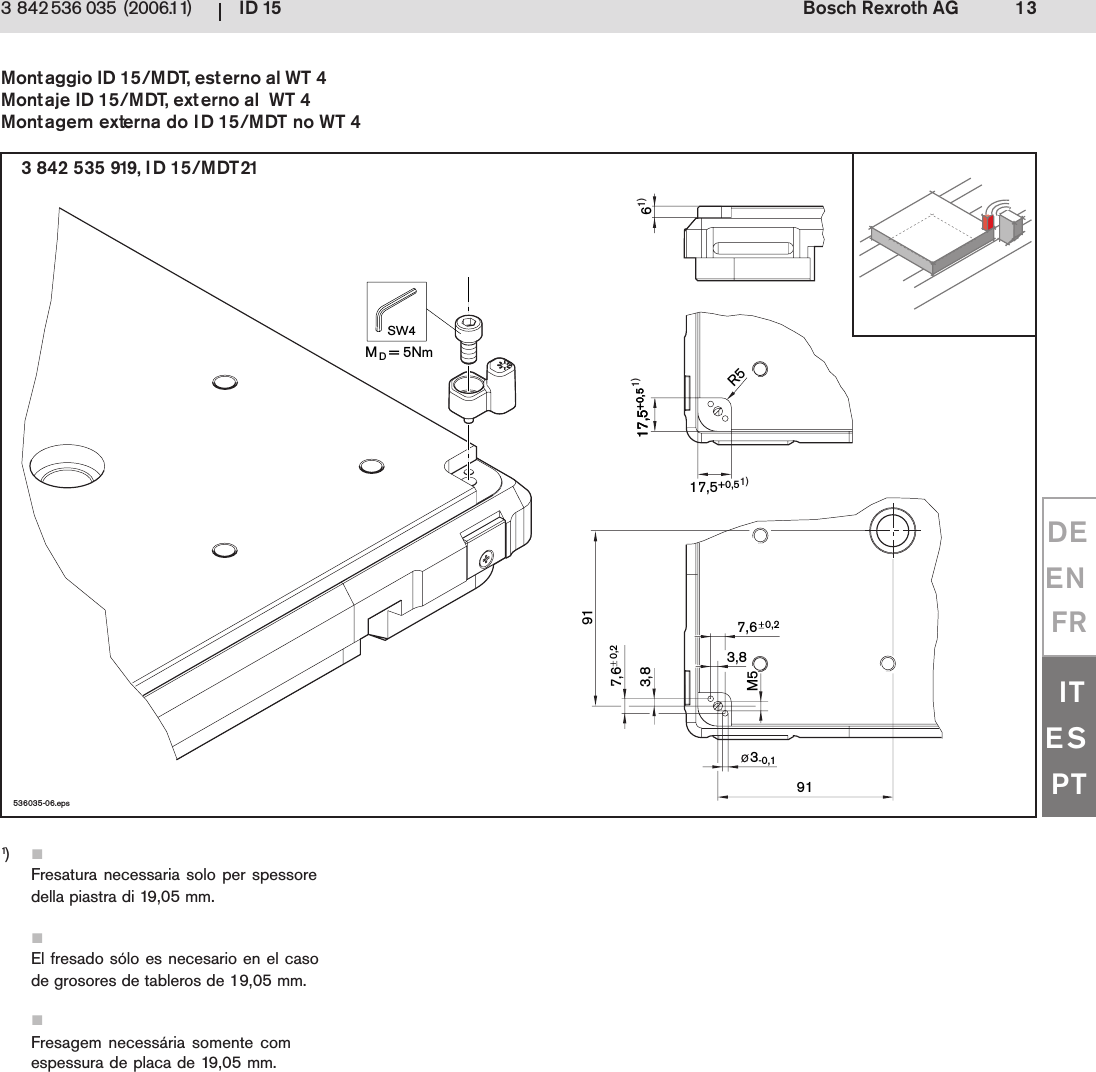 ID 15 13Bosch Rexroth AG3 842 536 035 (2006.11)DEENFRITESPT536035-06.eps3-0,117,5+0,517,5+0,517,5+0,5R57,6 3,8M560,27,6 3,891910,2MD= 5NmSW41)1)1)3 842 535 919, ID 15/MDT21Montaggio ID 15/MDT, esterno al WT 4Montaje ID 15/MDT, externo al  WT 4Montagem externa do ID 15/MDT no WT 41)Fresatura necessaria solo per spessoredella piastra di 19,05 mm.El fresado s&oacute;lo es necesario en el casode grosores de tableros de 19,05 mm.Fresagem necess&aacute;ria somente comespessura de placa de 19,05 mm.