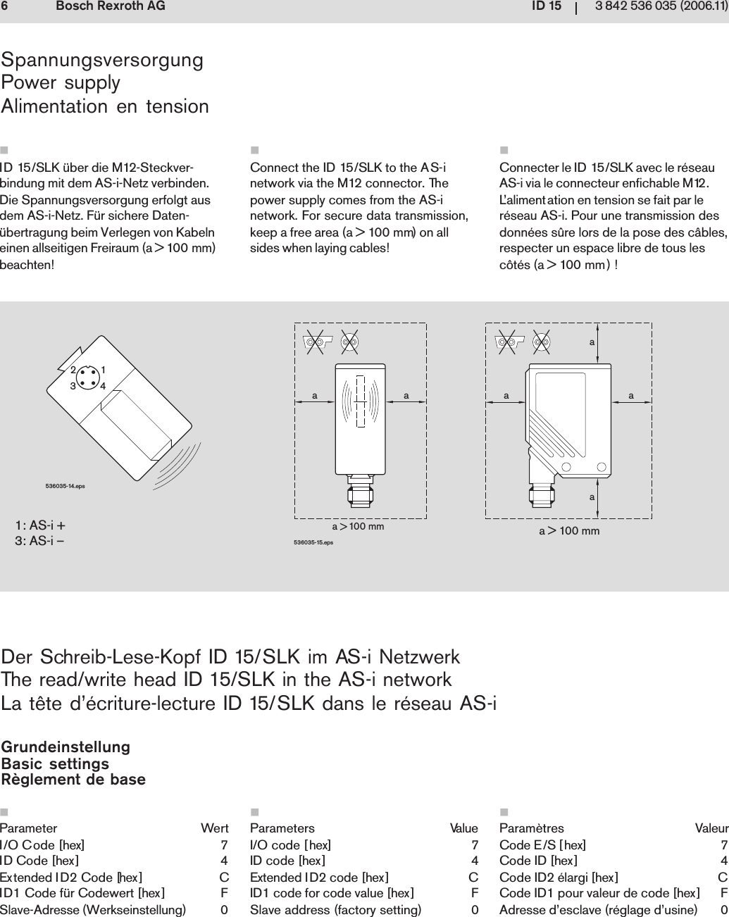 ID 1563 842 536 035 (2006.11)Bosch Rexroth AG1: AS-i +3: AS-i &ndash;a > 100 mma    100 mmaaaaaa536035-15.eps536035-14.eps2134SpannungsversorgungPower supplyAlimentation en tensionID 15/SLK &uuml;ber die M12-Steckver-bindung mit dem AS-i-Netz verbinden.Die Spannungsversorgung erfolgt ausdem AS-i-Netz. F&uuml;r sichere Daten-&uuml;bertragung beim Verlegen von Kabelneinen allseitigen Freiraum (a > 100 mm)beachten!Der Schreib-Lese-Kopf ID 15/SLK im AS-i NetzwerkThe read/write head ID 15/SLK in the AS-i networkLa t&ecirc;te d&rsquo;&eacute;criture-lecture ID 15/SLK dans le r&eacute;seau AS-iGrundeinstellungBasic settingsR&egrave;glement de baseParameter WertI/O Code [hex] 7ID Code [hex] 4Extended ID2 Code [hex] CID1 Code f&uuml;r Codewert [hex] FSlave-Adresse (Werkseinstellung) 0Connecter le ID 15/SLK avec le r&eacute;seauAS-i via le connecteur enfichable M12.L&rsquo;alimentation en tension se fait par ler&eacute;seau AS-i. Pour une transmission desdonn&eacute;es s&ucirc;re lors de la pose des c&acirc;bles,respecter un espace libre de tous lesc&ocirc;t&eacute;s (a > 100 mm) !Param&egrave;tres ValeurCode E/S [hex] 7Code ID [hex] 4Code ID2 &eacute;largi [hex] CCode ID1 pour valeur de code [hex] FAdresse d&rsquo;esclave (r&eacute;glage d&rsquo;usine) 0Connect the ID 15/SLK to the AS-inetwork via the M12 connector. Thepower supply comes from the AS-inetwork. For secure data transmission,keep a free area (a > 100 mm) on allsides when laying cables!Parameters ValueI/O code [hex] 7ID code [hex] 4Extended ID2 code [hex] CID1 code for code value [hex] FSlave address (factory setting) 0