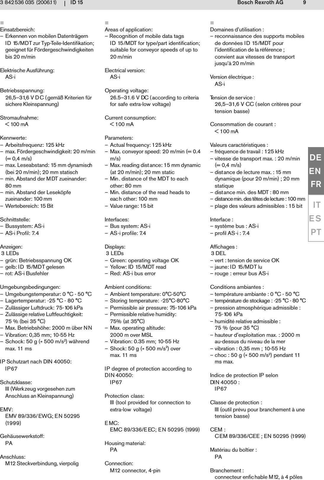 ID 15 9Bosch Rexroth AG3 842 536 035 (2006.11)DEENFRITESPTEinsatzbereich:&ndash; Erkennen von mobilen Datentr&auml;gernID 15/MDT zur Typ-Teile-Identifikation;geeignet f&uuml;r F&ouml;rdergeschwindigkeitenbis 20 m/minElektrische Ausf&uuml;hrung:AS-iBetriebsspannung:26,5&ndash;31,6 V DC (gem&auml;&szlig; Kriterien f&uuml;rsichere Kleinspannung)Stromaufnahme:< 100 mAKennwerte:&ndash; Arbeitsfrequenz: 125 kHz&ndash; max. F&ouml;rdergeschwindigkeit: 20 m/min(= 0,4 m/s)&ndash; max. Leseabstand: 15 mm dynamisch(bei 20 m/min); 20 mm statisch&ndash; min. Abstand der MDT zueinander:80 mm&ndash; min. Abstand der Lesek&ouml;pfezueinander: 100 mm&ndash; Wertebereich: 15 BitSchnittstelle:&ndash; Bussystem: AS-i&ndash; AS-i Profil: 7.4Anzeigen: 3 LEDs&ndash; gr&uuml;n: Betriebsspannung OK&ndash; gelb: ID 15/MDT gelesen&ndash; rot: AS-i BusfehlerUmgebungsbedingungen:&ndash; Umgebungstemperatur: 0 &deg;C - 50 &deg;C&ndash; Lagertemperatur: -25 &deg;C - 80 &deg;C&ndash; Zul&auml;ssiger Luftdruck: 75-106 kPa&ndash; Zul&auml;ssige relative Luftfeuchtigkeit:75 % (bei 35 &deg;C)&ndash; Max. Betriebsh&ouml;he: 2000 m &uuml;ber NN&ndash; Vibration: 0,35 mm; 10-55 Hz&ndash; Schock: 50 g (&raquo; 500 m/s2) w&auml;hrendmax. 11 msIP Schutzart nach DIN 40050:IP67Schutzklasse:III (Werkzeug vorgesehen zumAnschluss an Kleinspannung)EMV:EMV 89/336/EWG; EN 50295(1999)Geh&auml;usewerkstoff:PAAnschluss:M12 Steckverbindung, vierpoligAreas of application:&ndash; Recognition of mobile data tagsID 15/MDT for type/part identification;suitable for conveyor speeds of up to20 m/minElectrical version:AS-iOperating voltage:26.5&ndash;31.6 V DC (according to criteriafor safe extra-low voltage)Current consumption:< 100 mAParameters:&ndash; Actual frequency: 125 kHz&ndash; Max. conveyor speed: 20 m/min (= 0.4m/s)&ndash; Max. reading distance: 15 mm dynamic(at 20 m/min); 20 mm static&ndash; Min. distance of the MDT to eachother: 80 mm&ndash; Min. distance of the read heads toeach other: 100 mm&ndash; Value range: 15 bitInterfaces:&ndash; Bus system: AS-i&ndash; AS-i profile: 7.4Displays: 3 LEDs&ndash; Green: operating voltage OK&ndash; Yellow: ID 15/MDT read&ndash; Red: AS-i bus errorAmbient conditions:&ndash; Ambient temperature: 0&deg;C-50&deg;C&ndash; Storing temperature: -25&deg;C-80&deg;C&ndash; Permissible air pressure: 75-106 kPa&ndash; Permissible relative humidity:75% (at 35&deg;C)&ndash; Max. operating altitude:2000 m over MSL&ndash; Vibration: 0.35 mm; 10-55 Hz&ndash; Shock: 50 g (&raquo; 500 m/s2) overmax. 11 msIP degree of protection according toDIN 40050:IP67Protection class:III (tool provided for connection toextra-low voltage)EMC:EMC 89/336/EEC; EN 50295 (1999)Housing material:PAConnection:M12 connector, 4-pinDomaines d&rsquo;utilisation :&ndash; reconnaissance des supports mobilesde donn&eacute;es ID 15/MDT pourl&rsquo;identification de la r&eacute;f&eacute;rence ;convient aux vitesses de transportjusqu&rsquo;&agrave; 20 m/minVersion &eacute;lectrique :AS-iTension de service :26,5&ndash;31,6 V CC (selon crit&egrave;res pourtension basse)Consommation de courant :< 100 mAValeurs caract&eacute;ristiques :&ndash; fr&eacute;quence de travail : 125 kHz&ndash; vitesse de transport max. : 20 m/min(= 0,4 m/s)&ndash; distance de lecture max. : 15 mmdynamique (pour 20 m/min) ; 20 mmstatique&ndash; distance min. des MDT : 80 mm&ndash; distance min. des t&ecirc;tes de lecture : 100 mm&ndash; plage des valeurs admissibles : 15 bitInterface :&ndash; syst&egrave;me bus : AS-i&ndash; profil AS-i : 7.4Affichages : 3 DEL&ndash; vert : tension de service OK&ndash; jaune: ID 15/MDT lu&ndash; rouge : erreur bus AS-iConditions ambiantes :&ndash; temp&eacute;rature ambiante : 0 &deg;C - 50 &deg;C&ndash; temp&eacute;rature de stockage : -25 &deg;C - 80 &deg;C&ndash; pression atmosph&eacute;rique admissible :75-106 kPa&ndash; humidit&eacute; relative admissible :75 % (pour 35 &deg;C)&ndash; hauteur d&rsquo;exploitation max. : 2000 mau-dessus du niveau de la mer&ndash; vibration : 0,35 mm ; 10-55 Hz&ndash; choc : 50 g (&raquo; 500 m/s2) pendant 11ms max.Indice de protection IP selonDIN 40050 :IP67Classe de protection :III (outil pr&eacute;vu pour branchement &agrave; unetension basse)CEM :CEM 89/336/CEE ; EN 50295 (1999)Mat&eacute;riau du bo&icirc;tier :PABranchement :connecteur enfichable M12, &agrave; 4 p&ocirc;les