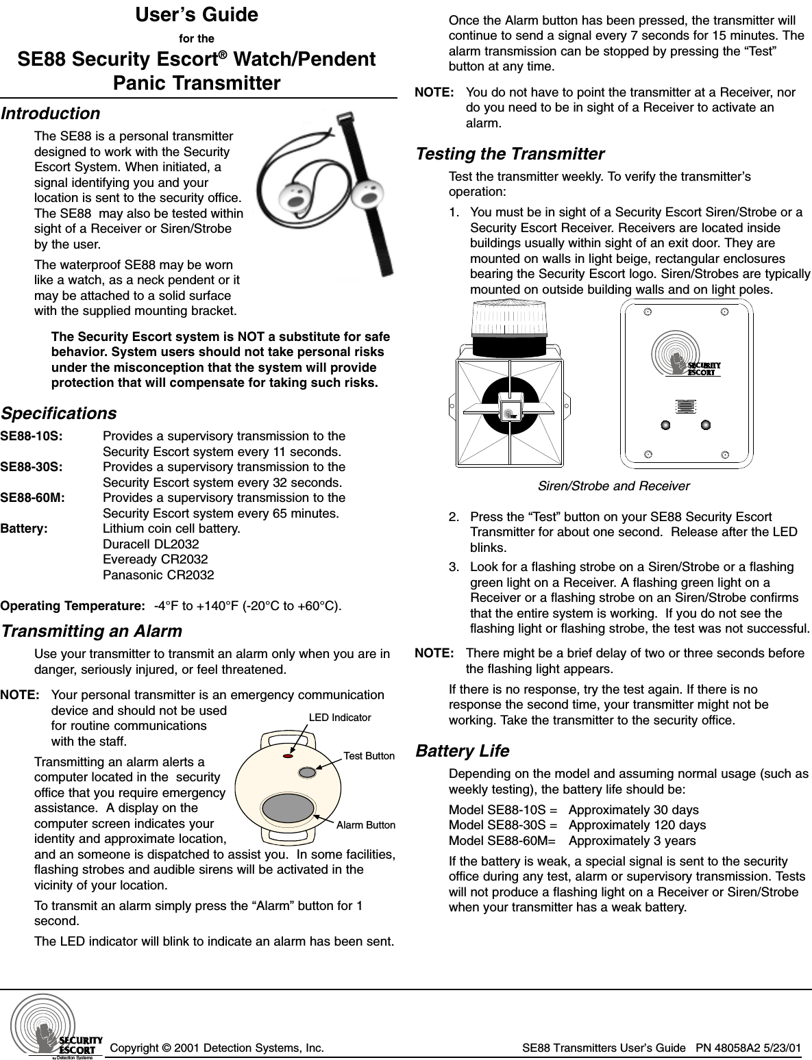 Copyright © 2001 Detection Systems, Inc. SE88 Transmitters User’s Guide   PN 48058A2 5/23/01User’s Guidefor theSE88 Security Escort® Watch/PendentPanic TransmitterIntroductionThe SE88 is a personal transmitterdesigned to work with the SecurityEscort System. When initiated, asignal identifying you and yourlocation is sent to the security office.The SE88  may also be tested withinsight of a Receiver or Siren/Strobeby the user.The waterproof SE88 may be wornlike a watch, as a neck pendent or itmay be attached to a solid surfacewith the supplied mounting bracket.The Security Escort system is NOT a substitute for safebehavior. System users should not take personal risksunder the misconception that the system will provideprotection that will compensate for taking such risks.SpecificationsSE88-10S: Provides a supervisory transmission to theSecurity Escort system every 11 seconds.SE88-30S: Provides a supervisory transmission to theSecurity Escort system every 32 seconds.SE88-60M: Provides a supervisory transmission to theSecurity Escort system every 65 minutes.Battery: Lithium coin cell battery.Duracell DL2032Eveready CR2032Panasonic CR2032Operating Temperature: -4°F to +140°F (-20°C to +60°C).Transmitting an AlarmUse your transmitter to transmit an alarm only when you are indanger, seriously injured, or feel threatened.NOTE: Your personal transmitter is an emergency communicationdevice and should not be usedfor routine communicationswith the staff.Transmitting an alarm alerts acomputer located in the  securityoffice that you require emergencyassistance.  A display on thecomputer screen indicates youridentity and approximate location,and an someone is dispatched to assist you.  In some facilities,flashing strobes and audible sirens will be activated in thevicinity of your location.To transmit an alarm simply press the “Alarm” button for 1second.The LED indicator will blink to indicate an alarm has been sent.Once the Alarm button has been pressed, the transmitter willcontinue to send a signal every 7 seconds for 15 minutes. Thealarm transmission can be stopped by pressing the “Test”button at any time.NOTE: You do not have to point the transmitter at a Receiver, nordo you need to be in sight of a Receiver to activate analarm.Testing the TransmitterTest the transmitter weekly. To verify the transmitter’soperation:1. You must be in sight of a Security Escort Siren/Strobe or aSecurity Escort Receiver. Receivers are located insidebuildings usually within sight of an exit door. They aremounted on walls in light beige, rectangular enclosuresbearing the Security Escort logo. Siren/Strobes are typicallymounted on outside building walls and on light poles.by Detection Systems, Inc.Siren/Strobe and Receiver2. Press the “Test” button on your SE88 Security EscortTransmitter for about one second.  Release after the LEDblinks.3. Look for a flashing strobe on a Siren/Strobe or a flashinggreen light on a Receiver. A flashing green light on aReceiver or a flashing strobe on an Siren/Strobe confirmsthat the entire system is working.  If you do not see theflashing light or flashing strobe, the test was not successful.NOTE: There might be a brief delay of two or three seconds beforethe flashing light appears.If there is no response, try the test again. If there is noresponse the second time, your transmitter might not beworking. Take the transmitter to the security office.Battery LifeDepending on the model and assuming normal usage (such asweekly testing), the battery life should be:Model SE88-10S = Approximately 30 daysModel SE88-30S = Approximately 120 daysModel SE88-60M= Approximately 3 yearsIf the battery is weak, a special signal is sent to the securityoffice during any test, alarm or supervisory transmission. Testswill not produce a flashing light on a Receiver or Siren/Strobewhen your transmitter has a weak battery.LED IndicatorTest ButtonAlarm Buttonby Detection Systems