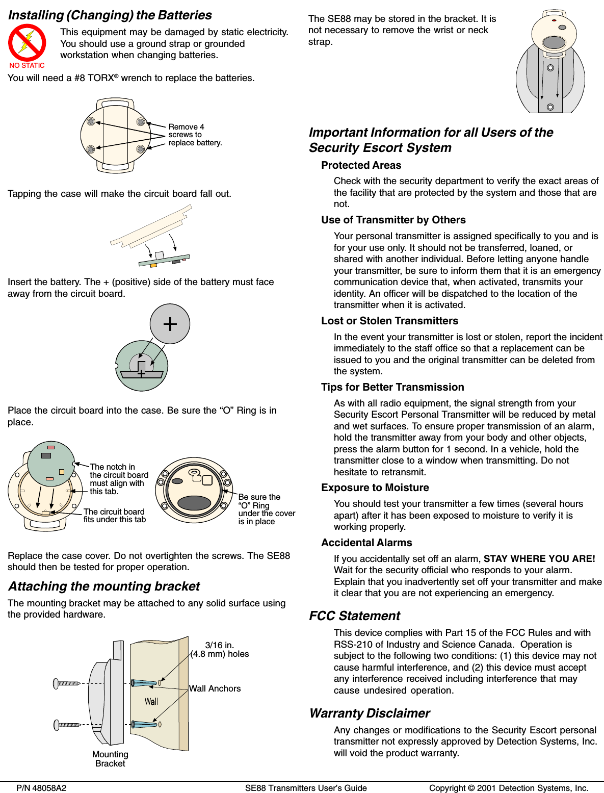 P/N 48058A2 SE88 Transmitters User’s Guide Copyright © 2001 Detection Systems, Inc.Installing (Changing) the BatteriesNO STATICThis equipment may be damaged by static electricity.You should use a ground strap or groundedworkstation when changing batteries.You will need a #8 TORX® wrench to replace the batteries.Remove 4screws toreplace battery.Tapping the case will make the circuit board fall out.Insert the battery. The + (positive) side of the battery must faceaway from the circuit board.Place the circuit board into the case. Be sure the “O” Ring is inplace.Be sure the“O” Ringunder the coveris in placeThe circuit boardfits under this tabThe notch inthe circuit boardmust align withthis tab.Replace the case cover. Do not overtighten the screws. The SE88should then be tested for proper operation.Attaching the mounting bracketThe mounting bracket may be attached to any solid surface usingthe provided hardware.3/16 in.(4.8 mm) holesWall AnchorsMountingBracketThe SE88 may be stored in the bracket. It isnot necessary to remove the wrist or neckstrap.Important Information for all Users of theSecurity Escort SystemProtected AreasCheck with the security department to verify the exact areas ofthe facility that are protected by the system and those that arenot.Use of Transmitter by OthersYour personal transmitter is assigned specifically to you and isfor your use only. It should not be transferred, loaned, orshared with another individual. Before letting anyone handleyour transmitter, be sure to inform them that it is an emergencycommunication device that, when activated, transmits youridentity. An officer will be dispatched to the location of thetransmitter when it is activated.Lost or Stolen TransmittersIn the event your transmitter is lost or stolen, report the incidentimmediately to the staff office so that a replacement can beissued to you and the original transmitter can be deleted fromthe system.Tips for Better TransmissionAs with all radio equipment, the signal strength from yourSecurity Escort Personal Transmitter will be reduced by metaland wet surfaces. To ensure proper transmission of an alarm,hold the transmitter away from your body and other objects,press the alarm button for 1 second. In a vehicle, hold thetransmitter close to a window when transmitting. Do nothesitate to retransmit.Exposure to MoistureYou should test your transmitter a few times (several hoursapart) after it has been exposed to moisture to verify it isworking properly.Accidental AlarmsIf you accidentally set off an alarm, STAY WHERE YOU ARE!Wait for the security official who responds to your alarm.Explain that you inadvertently set off your transmitter and makeit clear that you are not experiencing an emergency.FCC StatementThis device complies with Part 15 of the FCC Rules and withRSS-210 of Industry and Science Canada.  Operation issubject to the following two conditions: (1) this device may notcause harmful interference, and (2) this device must acceptany interference received including interference that maycause undesired operation.Warranty DisclaimerAny changes or modifications to the Security Escort personaltransmitter not expressly approved by Detection Systems, Inc.will void the product warranty.