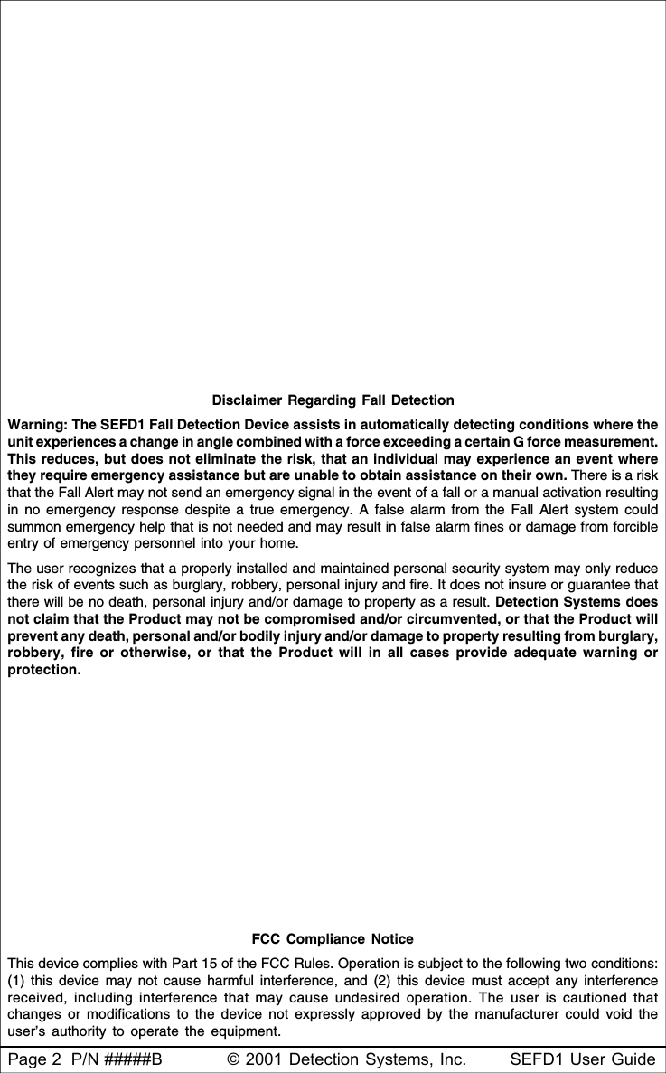 Page 2  P/N #####B © 2001 Detection Systems, Inc. SEFD1 User GuideDisclaimer Regarding Fall DetectionWarning: The SEFD1 Fall Detection Device assists in automatically detecting conditions where theunit experiences a change in angle combined with a force exceeding a certain G force measurement.This reduces, but does not eliminate the risk, that an individual may experience an event wherethey require emergency assistance but are unable to obtain assistance on their own. There is a riskthat the Fall Alert may not send an emergency signal in the event of a fall or a manual activation resultingin no emergency response despite a true emergency. A false alarm from the Fall Alert system couldsummon emergency help that is not needed and may result in false alarm fines or damage from forcibleentry of emergency personnel into your home.The user recognizes that a properly installed and maintained personal security system may only reducethe risk of events such as burglary, robbery, personal injury and fire. It does not insure or guarantee thatthere will be no death, personal injury and/or damage to property as a result. Detection Systems doesnot claim that the Product may not be compromised and/or circumvented, or that the Product willprevent any death, personal and/or bodily injury and/or damage to property resulting from burglary,robbery, fire or otherwise, or that the Product will in all cases provide adequate warning orprotection.FCC Compliance NoticeThis device complies with Part 15 of the FCC Rules. Operation is subject to the following two conditions:(1) this device may not cause harmful interference, and (2) this device must accept any interferencereceived, including interference that may cause undesired operation. The user is cautioned thatchanges or modifications to the device not expressly approved by the manufacturer could void theuser’s authority to operate the equipment.