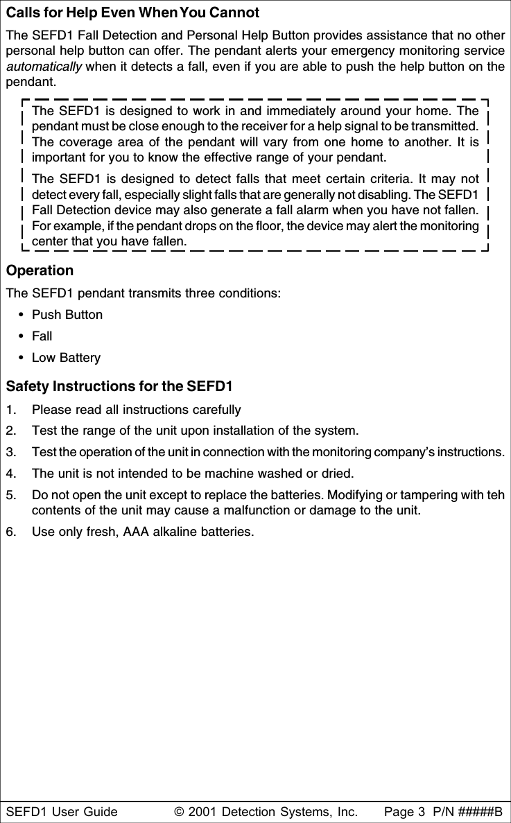 SEFD1 User Guide © 2001 Detection Systems, Inc. Page 3  P/N #####BCalls for Help Even When You CannotThe SEFD1 Fall Detection and Personal Help Button provides assistance that no otherpersonal help button can offer. The pendant alerts your emergency monitoring serviceautomatically when it detects a fall, even if you are able to push the help button on thependant.The SEFD1 is designed to work in and immediately around your home. Thependant must be close enough to the receiver for a help signal to be transmitted.The coverage area of the pendant will vary from one home to another. It isimportant for you to know the effective range of your pendant.The SEFD1 is designed to detect falls that meet certain criteria. It may notdetect every fall, especially slight falls that are generally not disabling. The SEFD1Fall Detection device may also generate a fall alarm when you have not fallen.For example, if the pendant drops on the floor, the device may alert the monitoringcenter that you have fallen.OperationThe SEFD1 pendant transmits three conditions:•Push Button•Fall•Low BatterySafety Instructions for the SEFD11. Please read all instructions carefully2. Test the range of the unit upon installation of the system.3. Test the operation of the unit in connection with the monitoring company’s instructions.4. The unit is not intended to be machine washed or dried.5. Do not open the unit except to replace the batteries. Modifying or tampering with tehcontents of the unit may cause a malfunction or damage to the unit.6. Use only fresh, AAA alkaline batteries.